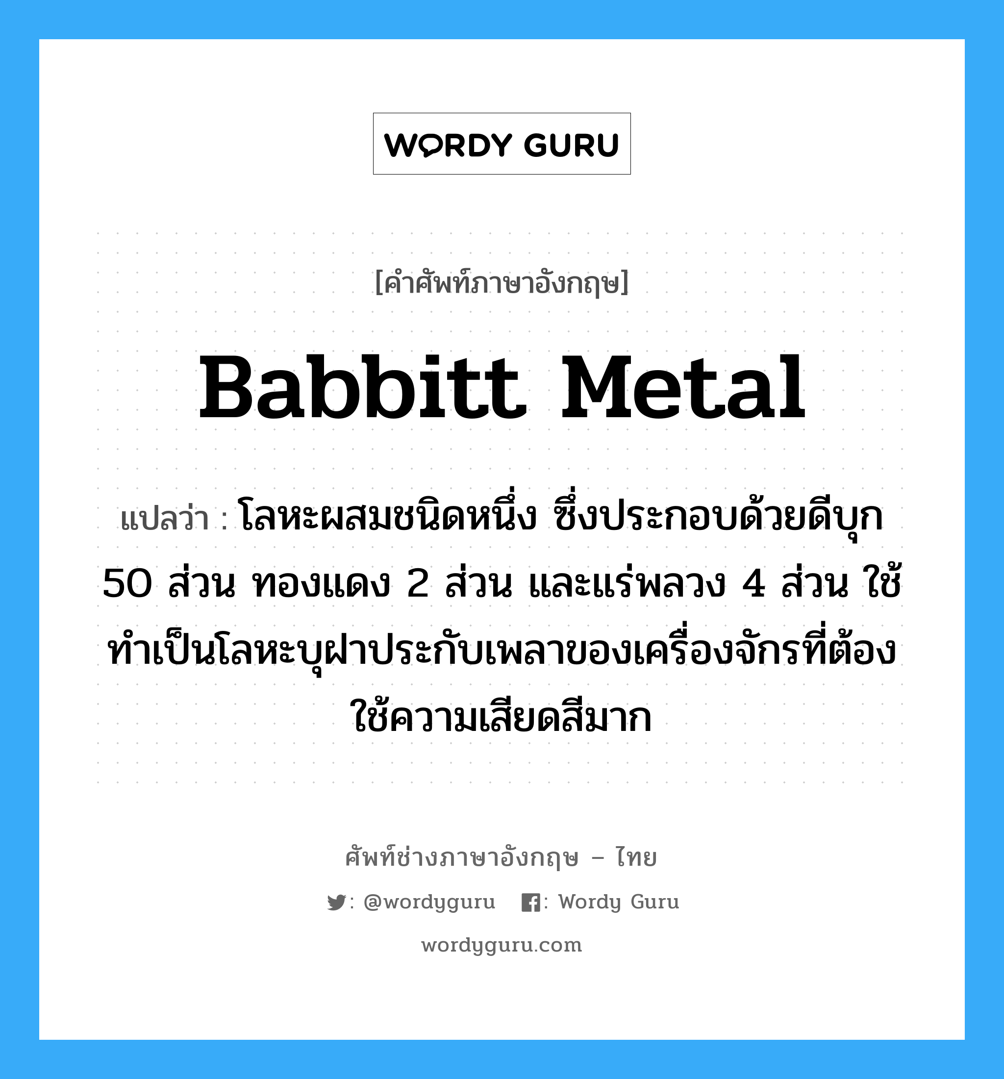 Babbitt metal แปลว่า?, คำศัพท์ช่างภาษาอังกฤษ - ไทย Babbitt metal คำศัพท์ภาษาอังกฤษ Babbitt metal แปลว่า โลหะผสมชนิดหนึ่ง ซึ่งประกอบด้วยดีบุก 50 ส่วน ทองแดง 2 ส่วน และแร่พลวง 4 ส่วน ใช้ทำเป็นโลหะบุฝาประกับเพลาของเครื่องจักรที่ต้องใช้ความเสียดสีมาก