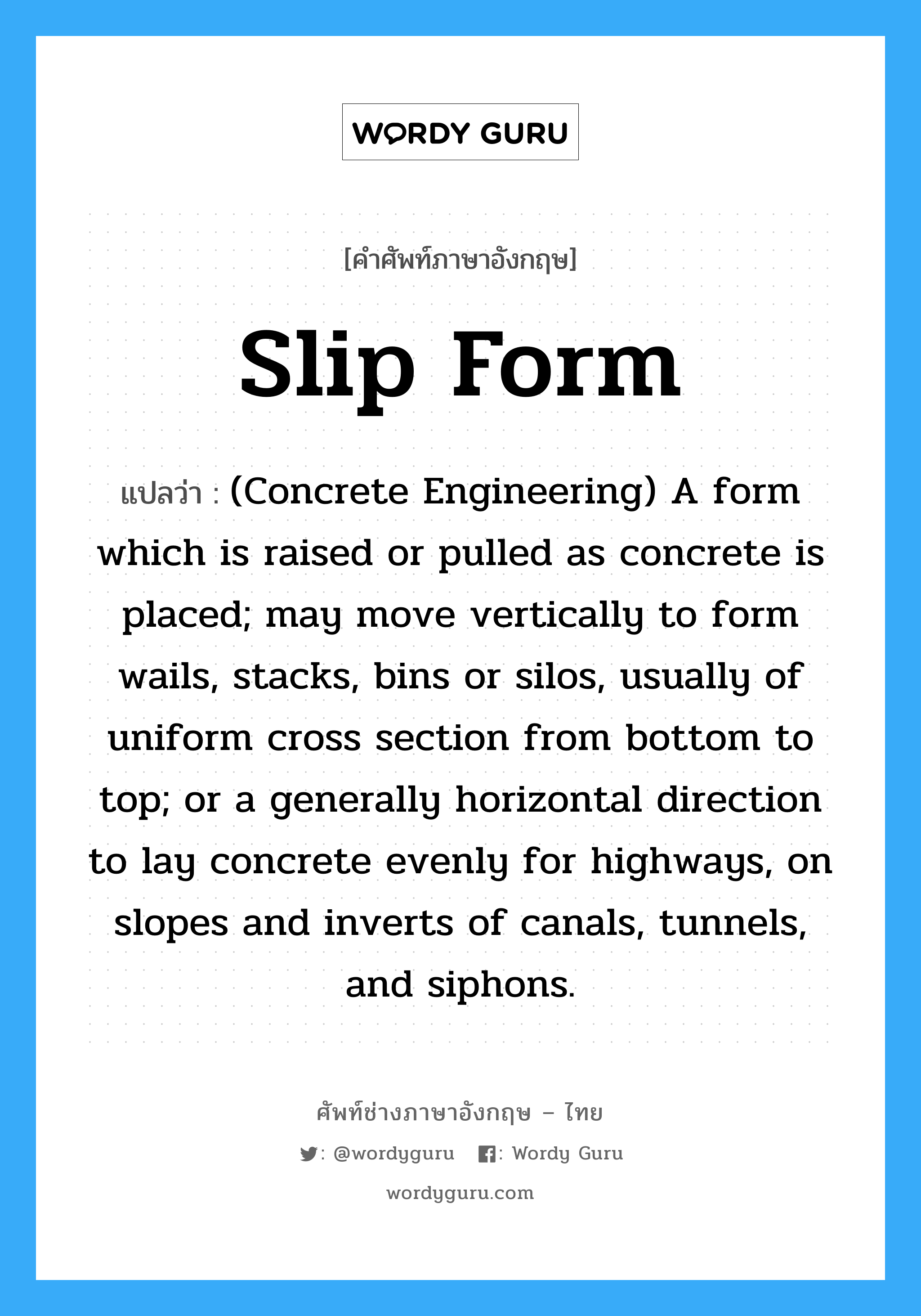 Slip Form แปลว่า?, คำศัพท์ช่างภาษาอังกฤษ - ไทย Slip Form คำศัพท์ภาษาอังกฤษ Slip Form แปลว่า (Concrete Engineering) A form which is raised or pulled as concrete is placed; may move vertically to form wails, stacks, bins or silos, usually of uniform cross section from bottom to top; or a generally horizontal direction to lay concrete evenly for highways, on slopes and inverts of canals, tunnels, and siphons.