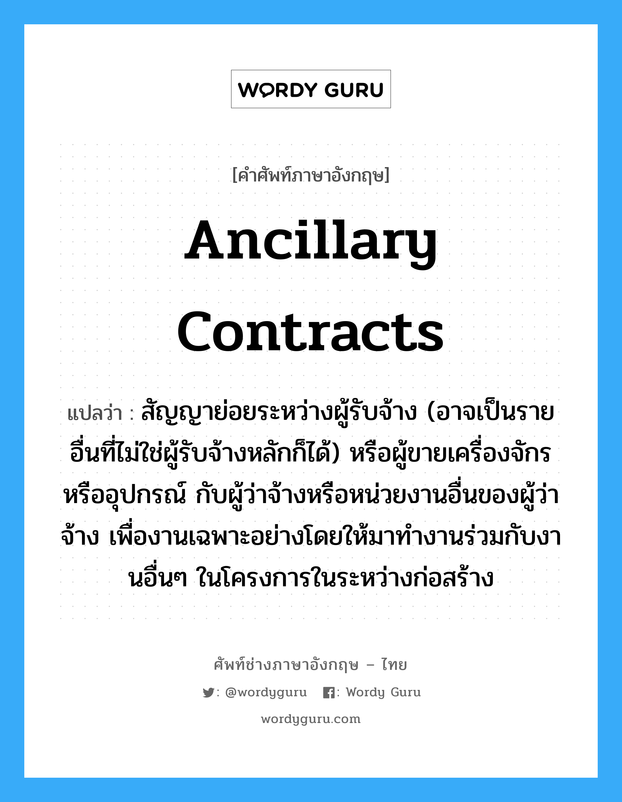 Ancillary Contracts แปลว่า?, คำศัพท์ช่างภาษาอังกฤษ - ไทย Ancillary Contracts คำศัพท์ภาษาอังกฤษ Ancillary Contracts แปลว่า สัญญาย่อยระหว่างผู้รับจ้าง (อาจเป็นรายอื่นที่ไม่ใช่ผู้รับจ้างหลักก็ได้) หรือผู้ขายเครื่องจักรหรืออุปกรณ์ กับผู้ว่าจ้างหรือหน่วยงานอื่นของผู้ว่าจ้าง เพื่องานเฉพาะอย่างโดยให้มาทำงานร่วมกับงานอื่นๆ ในโครงการในระหว่างก่อสร้าง