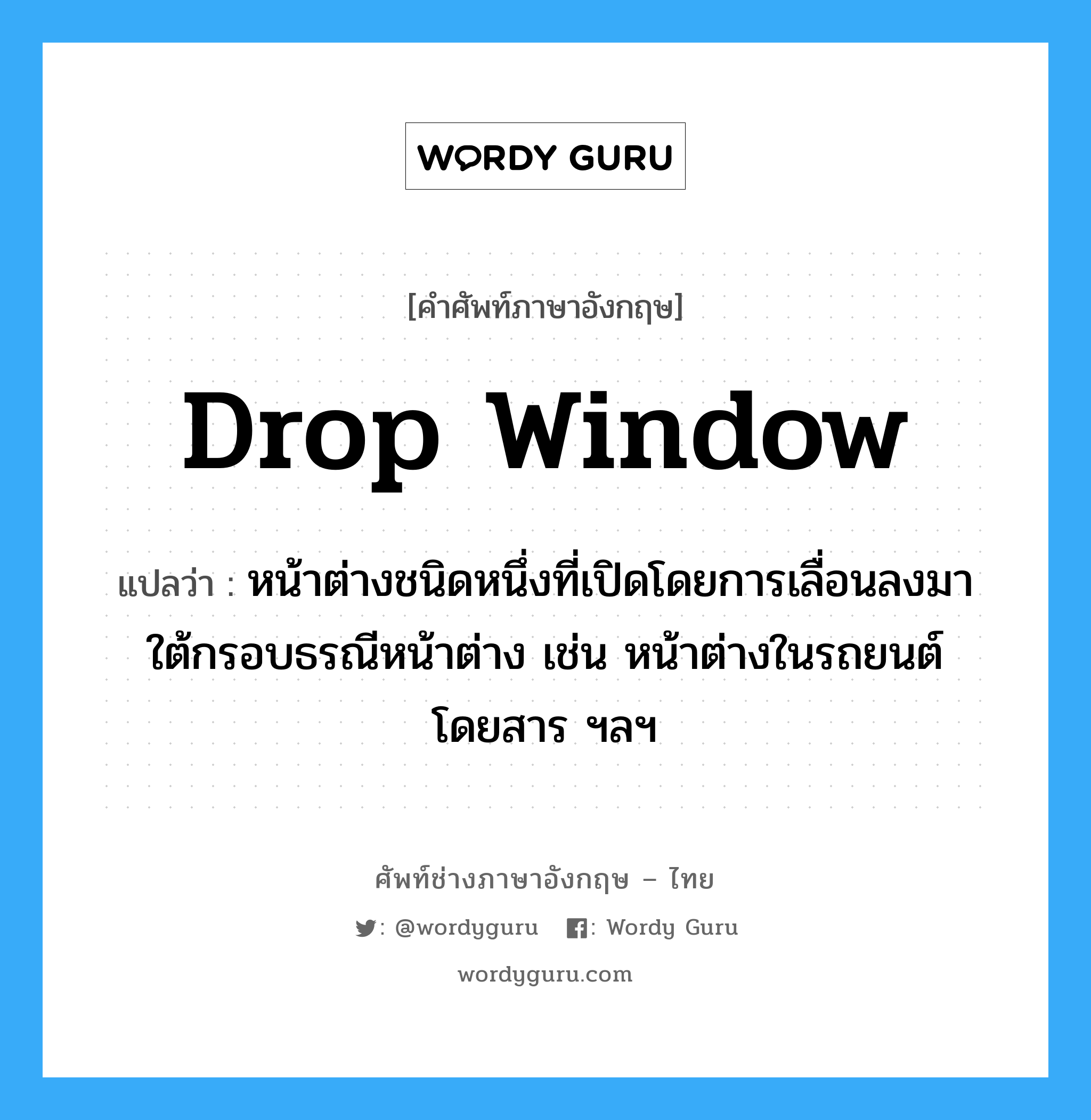 drop window แปลว่า?, คำศัพท์ช่างภาษาอังกฤษ - ไทย drop window คำศัพท์ภาษาอังกฤษ drop window แปลว่า หน้าต่างชนิดหนึ่งที่เปิดโดยการเลื่อนลงมาใต้กรอบธรณีหน้าต่าง เช่น หน้าต่างในรถยนต์โดยสาร ฯลฯ
