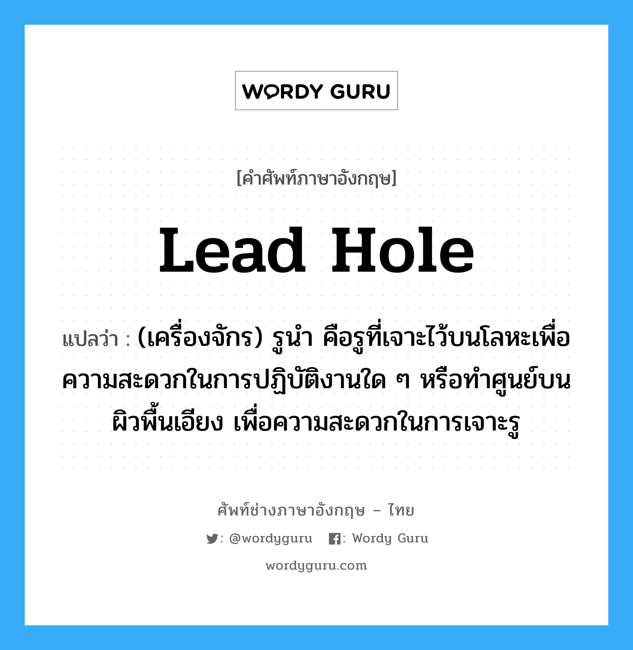 lead hole แปลว่า?, คำศัพท์ช่างภาษาอังกฤษ - ไทย lead hole คำศัพท์ภาษาอังกฤษ lead hole แปลว่า (เครื่องจักร) รูนำ คือรูที่เจาะไว้บนโลหะเพื่อความสะดวกในการปฏิบัติงานใด ๆ หรือทำศูนย์บนผิวพื้นเอียง เพื่อความสะดวกในการเจาะรู
