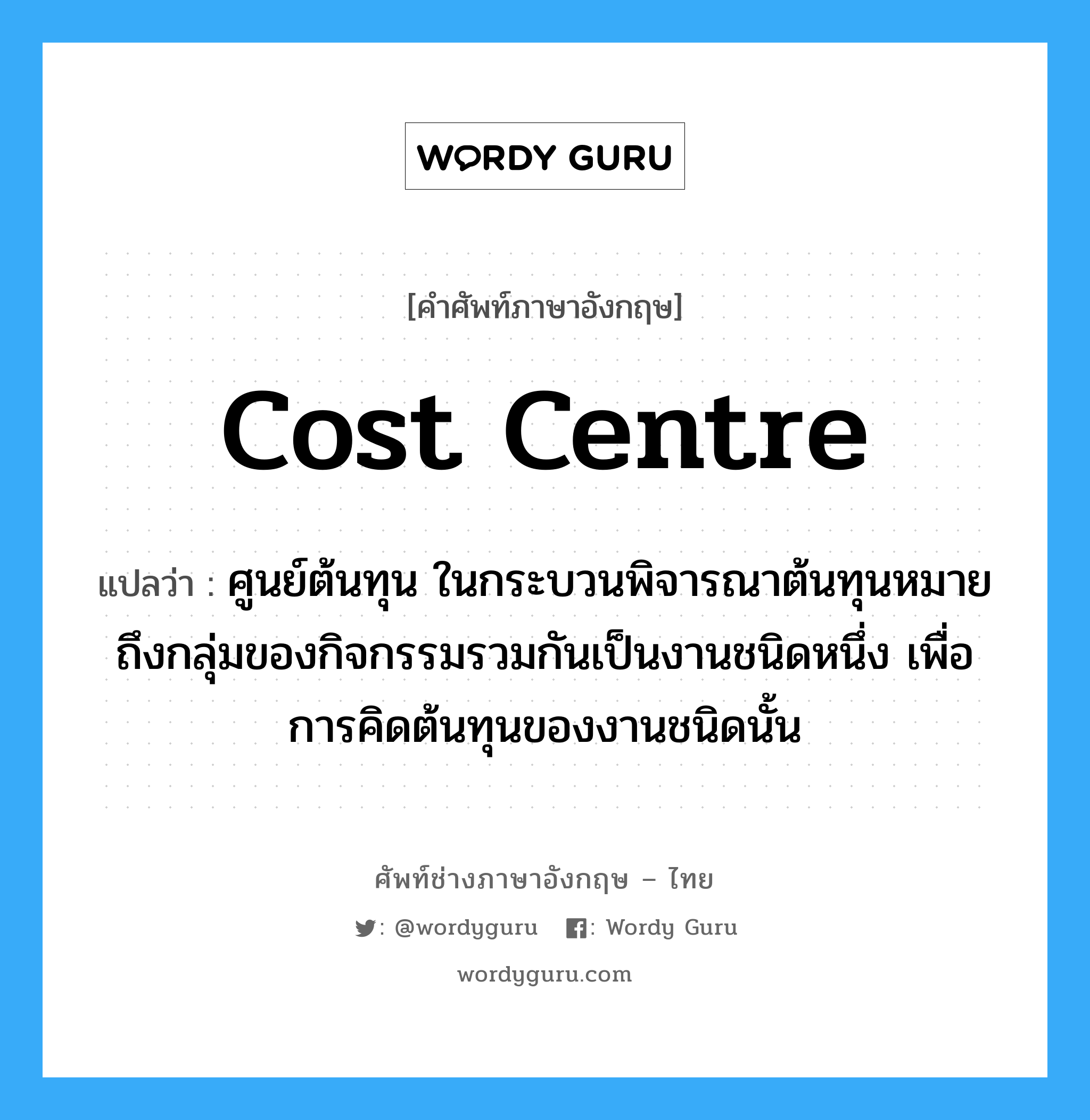 Cost Centre แปลว่า?, คำศัพท์ช่างภาษาอังกฤษ - ไทย Cost Centre คำศัพท์ภาษาอังกฤษ Cost Centre แปลว่า ศูนย์ต้นทุน ในกระบวนพิจารณาต้นทุนหมายถึงกลุ่มของกิจกรรมรวมกันเป็นงานชนิดหนึ่ง เพื่อการคิดต้นทุนของงานชนิดนั้น