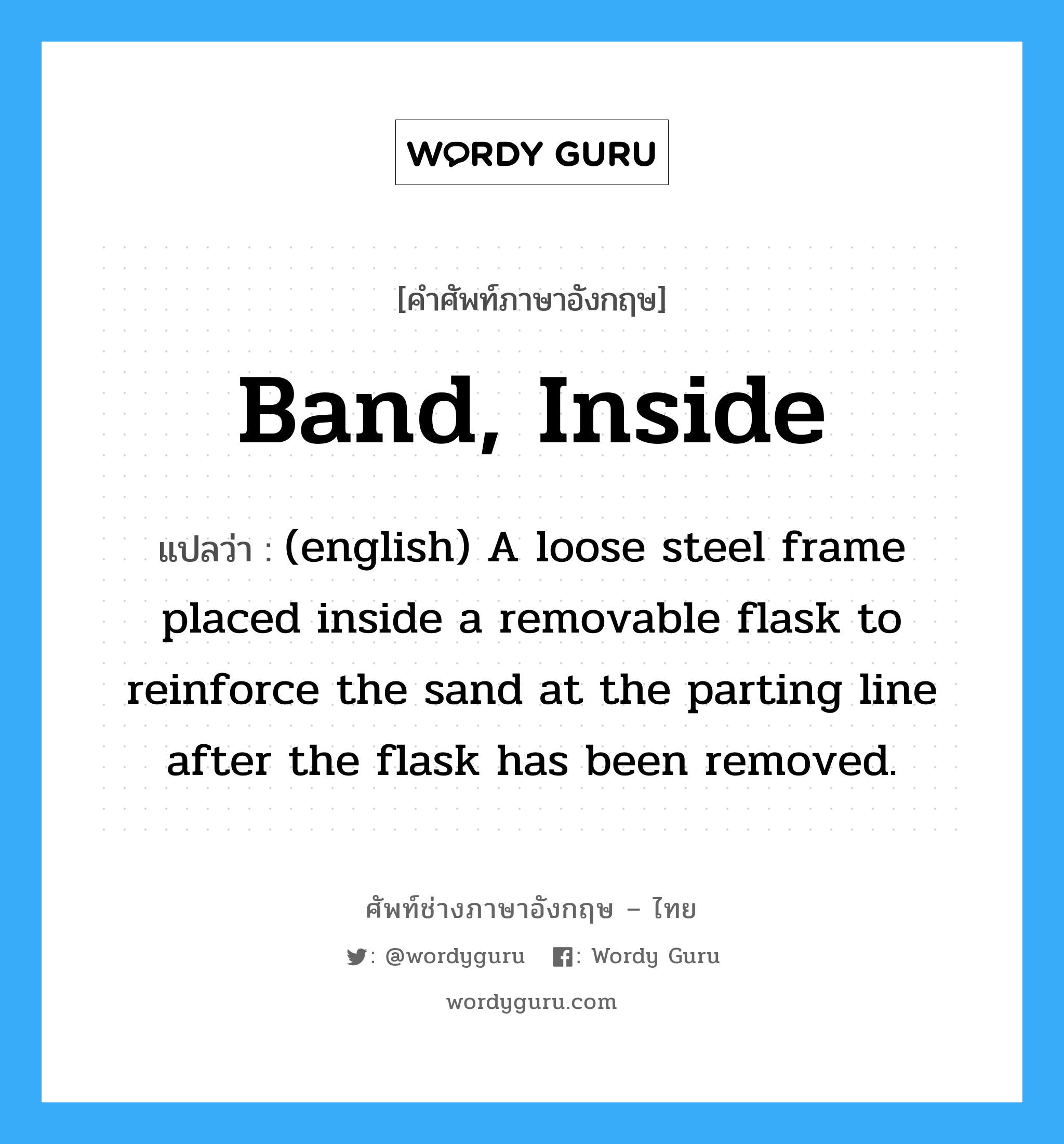 Band, Inside แปลว่า?, คำศัพท์ช่างภาษาอังกฤษ - ไทย Band, Inside คำศัพท์ภาษาอังกฤษ Band, Inside แปลว่า (english) A loose steel frame placed inside a removable flask to reinforce the sand at the parting line after the flask has been removed.