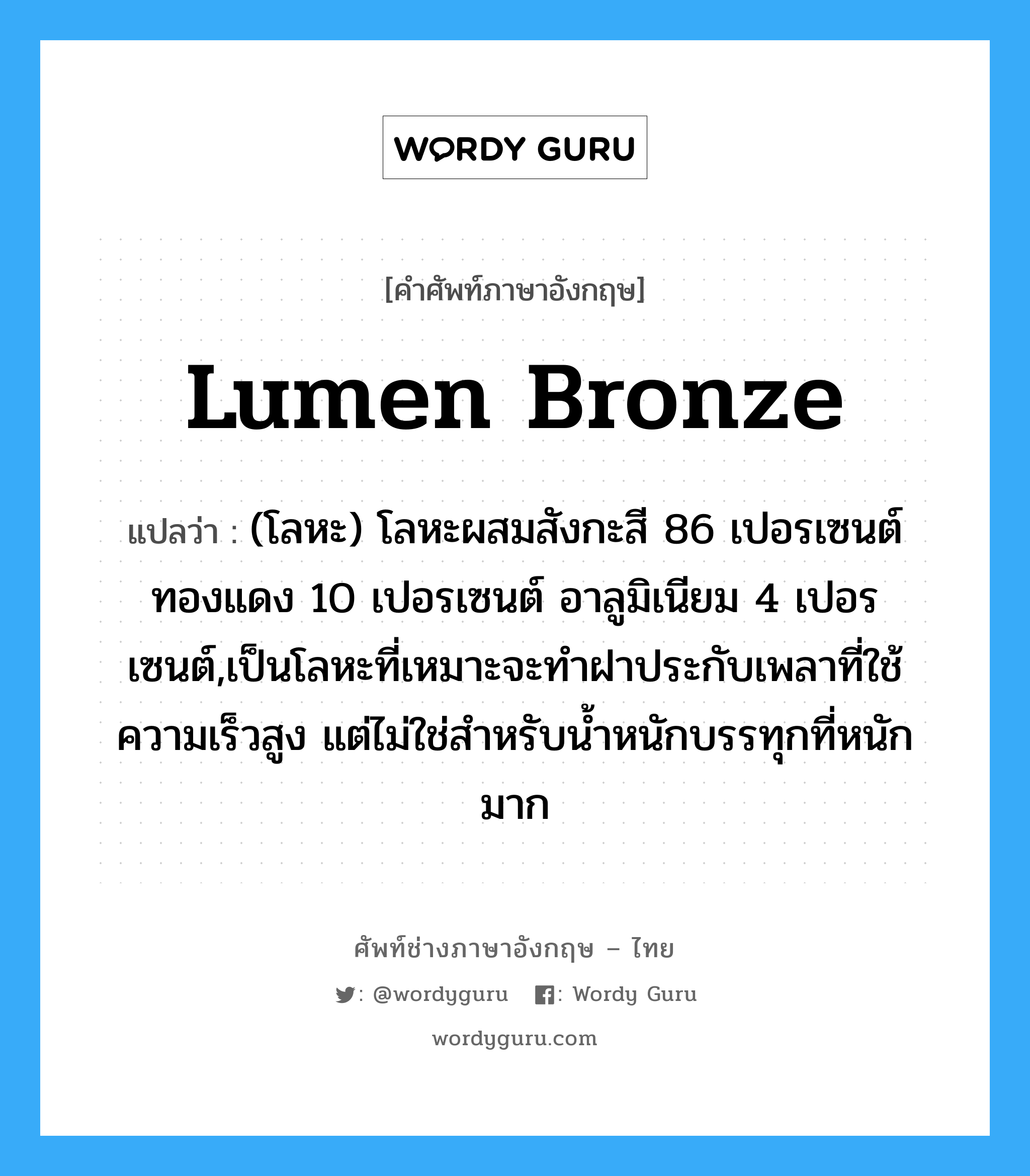 lumen bronze แปลว่า?, คำศัพท์ช่างภาษาอังกฤษ - ไทย lumen bronze คำศัพท์ภาษาอังกฤษ lumen bronze แปลว่า (โลหะ) โลหะผสมสังกะสี 86 เปอรเซนต์ ทองแดง 10 เปอรเซนต์ อาลูมิเนียม 4 เปอรเซนต์,เป็นโลหะที่เหมาะจะทำฝาประกับเพลาที่ใช้ความเร็วสูง แต่ไม่ใช่สำหรับน้ำหนักบรรทุกที่หนักมาก