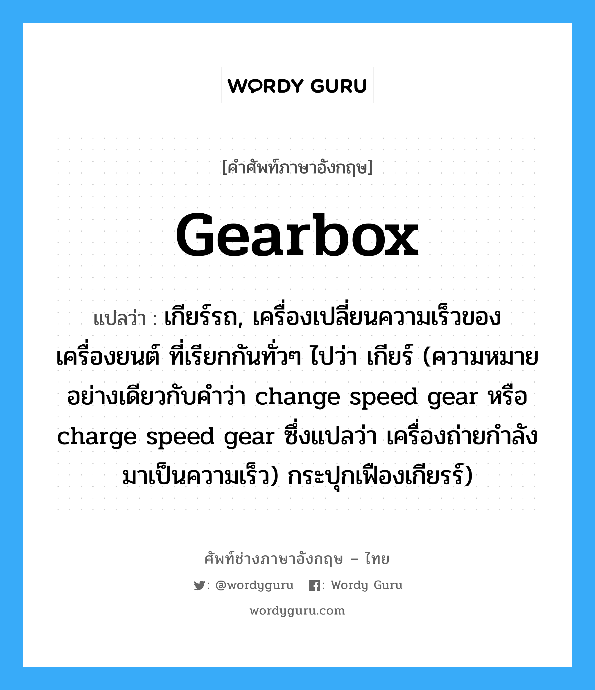 gearbox แปลว่า?, คำศัพท์ช่างภาษาอังกฤษ - ไทย gearbox คำศัพท์ภาษาอังกฤษ gearbox แปลว่า เกียร์รถ, เครื่องเปลี่ยนความเร็วของเครื่องยนต์ ที่เรียกกันทั่วๆ ไปว่า เกียร์ (ความหมายอย่างเดียวกับคำว่า change speed gear หรือ charge speed gear ซึ่งแปลว่า เครื่องถ่ายกำลังมาเป็นความเร็ว) กระปุกเฟืองเกียรร์)