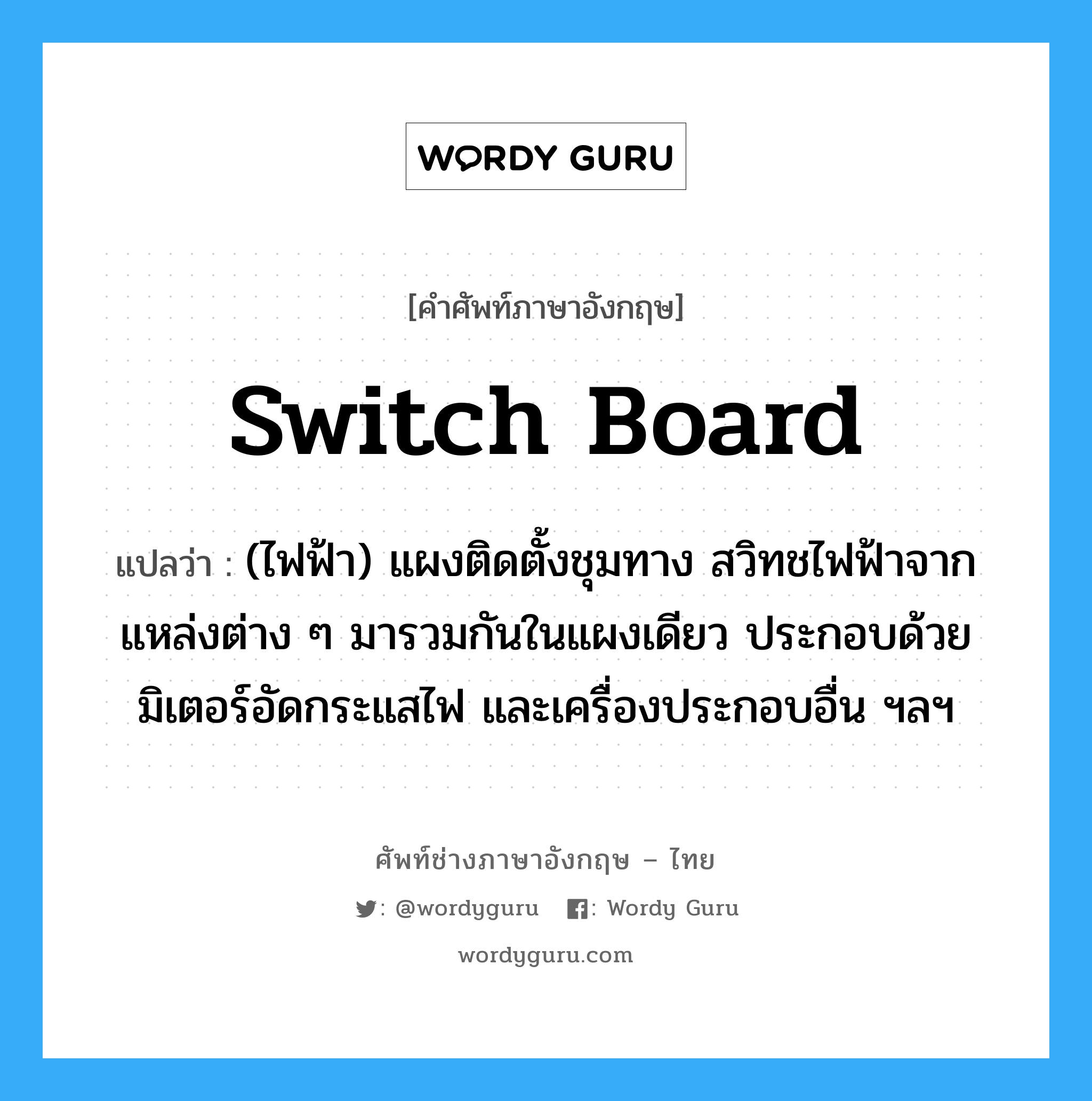 switch-board แปลว่า?, คำศัพท์ช่างภาษาอังกฤษ - ไทย switch board คำศัพท์ภาษาอังกฤษ switch board แปลว่า (ไฟฟ้า) แผงติดตั้งชุมทาง สวิทชไฟฟ้าจากแหล่งต่าง ๆ มารวมกันในแผงเดียว ประกอบด้วยมิเตอร์อัดกระแสไฟ และเครื่องประกอบอื่น ฯลฯ