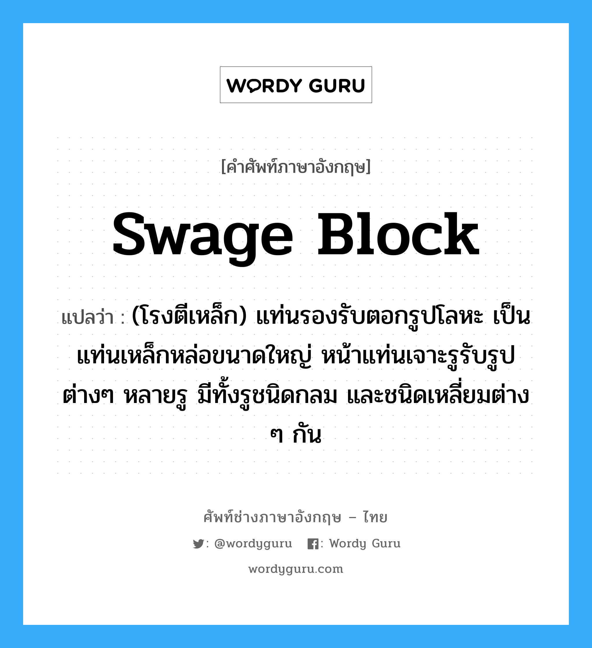 swage block แปลว่า?, คำศัพท์ช่างภาษาอังกฤษ - ไทย swage block คำศัพท์ภาษาอังกฤษ swage block แปลว่า (โรงตีเหล็ก) แท่นรองรับตอกรูปโลหะ เป็นแท่นเหล็กหล่อขนาดใหญ่ หน้าแท่นเจาะรูรับรูปต่างๆ หลายรู มีทั้งรูชนิดกลม และชนิดเหลี่ยมต่าง ๆ กัน