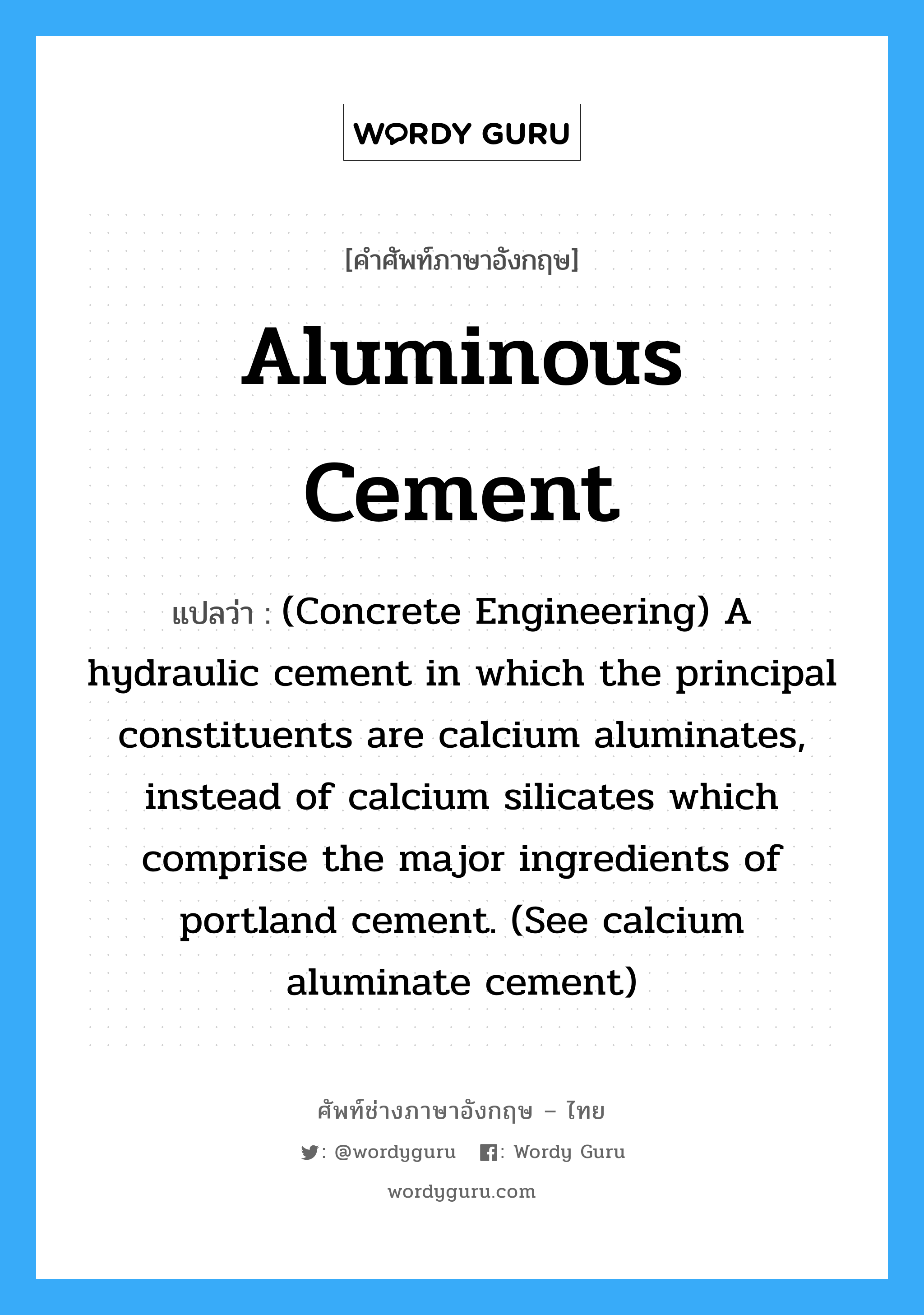 (Concrete Engineering) A hydraulic cement in which the principal constituents are calcium aluminates, instead of calcium silicates which comprise the major ingredients of portland cement. (See calcium aluminate cement) ภาษาอังกฤษ?, คำศัพท์ช่างภาษาอังกฤษ - ไทย (Concrete Engineering) A hydraulic cement in which the principal constituents are calcium aluminates, instead of calcium silicates which comprise the major ingredients of portland cement. (See calcium aluminate cement) คำศัพท์ภาษาอังกฤษ (Concrete Engineering) A hydraulic cement in which the principal constituents are calcium aluminates, instead of calcium silicates which comprise the major ingredients of portland cement. (See calcium aluminate cement) แปลว่า Aluminous Cement