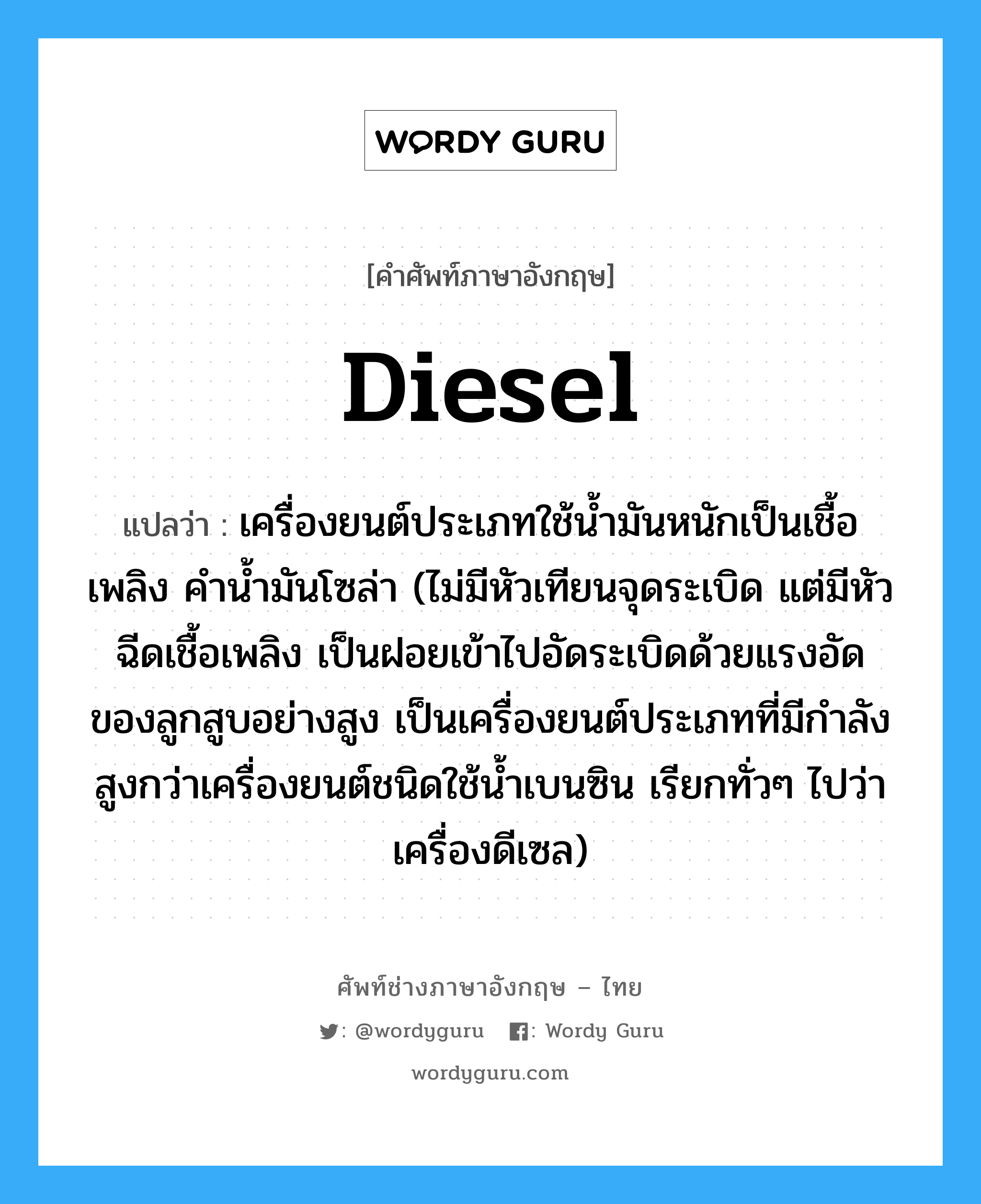 diesel แปลว่า?, คำศัพท์ช่างภาษาอังกฤษ - ไทย diesel คำศัพท์ภาษาอังกฤษ diesel แปลว่า เครื่องยนต์ประเภทใช้น้ำมันหนักเป็นเชื้อเพลิง คำน้ำมันโซล่า (ไม่มีหัวเทียนจุดระเบิด แต่มีหัวฉีดเชื้อเพลิง เป็นฝอยเข้าไปอัดระเบิดด้วยแรงอัดของลูกสูบอย่างสูง เป็นเครื่องยนต์ประเภทที่มีกำลังสูงกว่าเครื่องยนต์ชนิดใช้น้ำเบนซิน เรียกทั่วๆ ไปว่า เครื่องดีเซล)