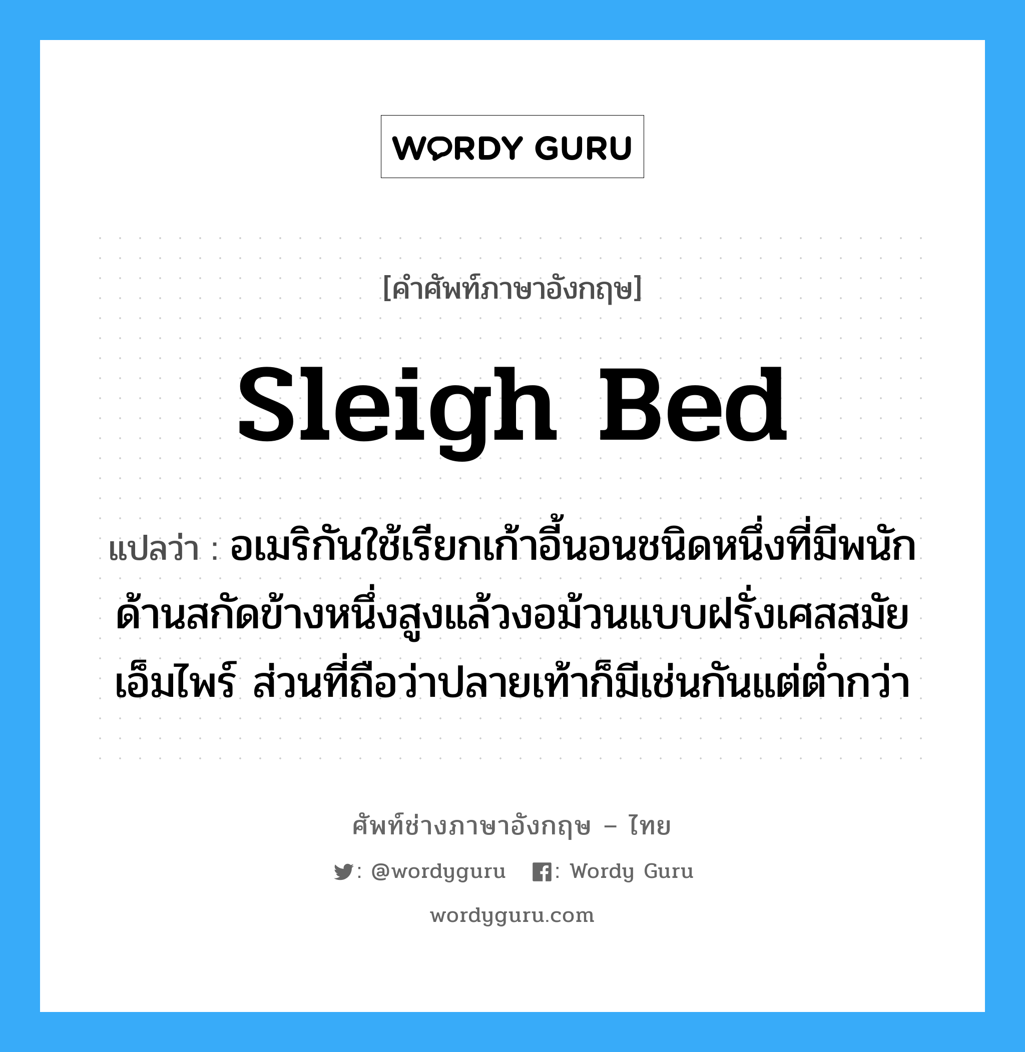 sleigh bed แปลว่า?, คำศัพท์ช่างภาษาอังกฤษ - ไทย sleigh bed คำศัพท์ภาษาอังกฤษ sleigh bed แปลว่า อเมริกันใช้เรียกเก้าอี้นอนชนิดหนึ่งที่มีพนักด้านสกัดข้างหนึ่งสูงแล้วงอม้วนแบบฝรั่งเศสสมัยเอ็มไพร์ ส่วนที่ถือว่าปลายเท้าก็มีเช่นกันแต่ต่ำกว่า