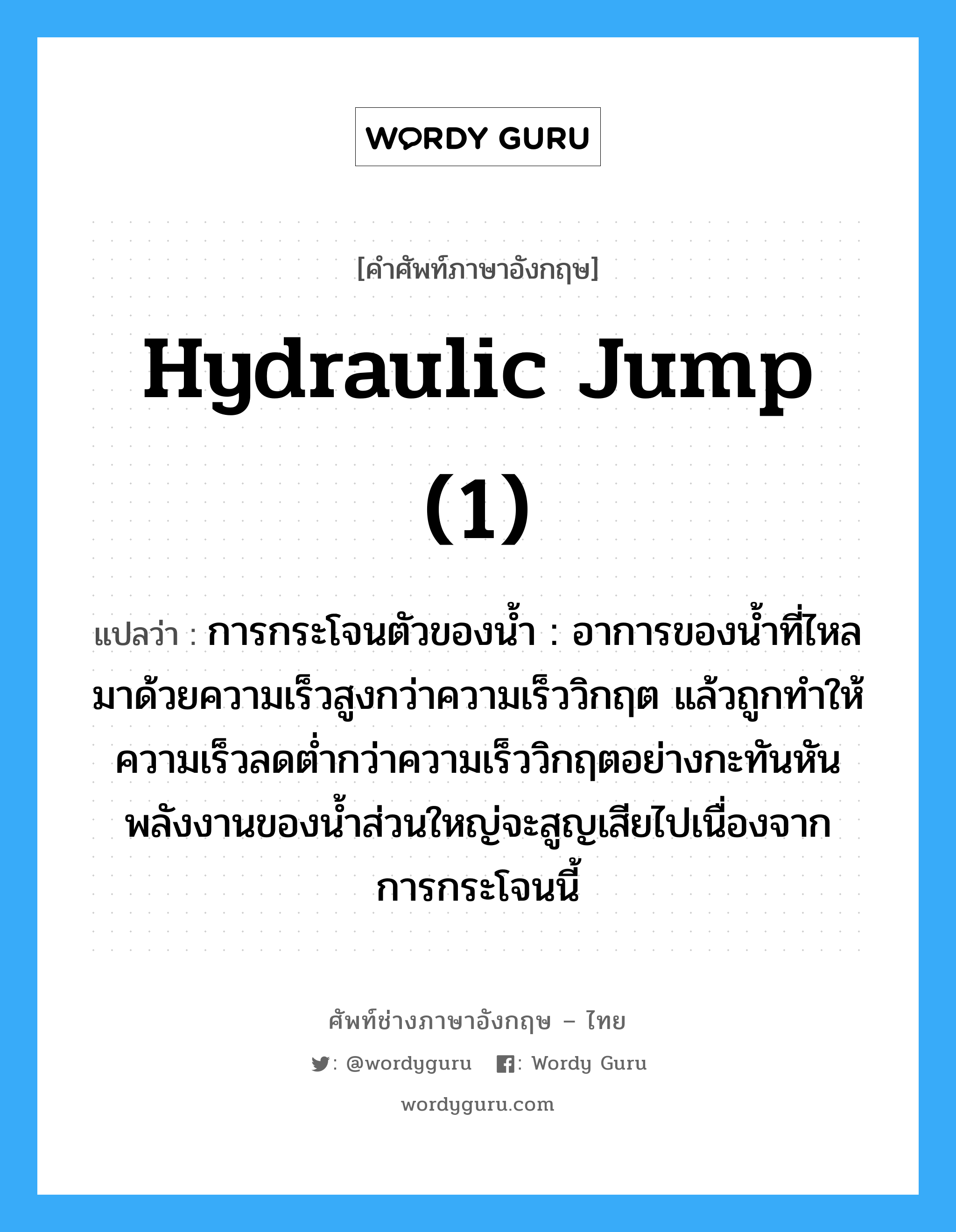 hydraulic jump (1) แปลว่า?, คำศัพท์ช่างภาษาอังกฤษ - ไทย hydraulic jump (1) คำศัพท์ภาษาอังกฤษ hydraulic jump (1) แปลว่า การกระโจนตัวของน้ำ : อาการของน้ำที่ไหลมาด้วยความเร็วสูงกว่าความเร็ววิกฤต แล้วถูกทำให้ความเร็วลดต่ำกว่าความเร็ววิกฤตอย่างกะทันหัน พลังงานของน้ำส่วนใหญ่จะสูญเสียไปเนื่องจากการกระโจนนี้