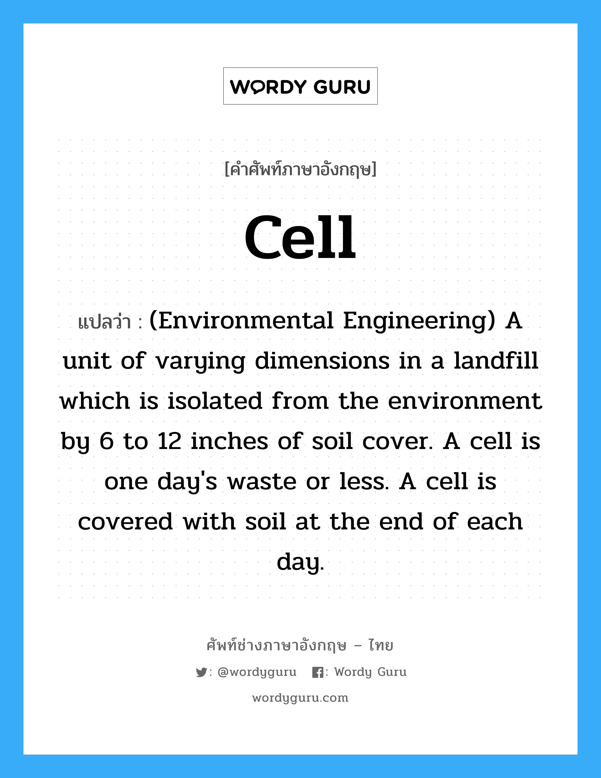 Cell แปลว่า?, คำศัพท์ช่างภาษาอังกฤษ - ไทย Cell คำศัพท์ภาษาอังกฤษ Cell แปลว่า (Environmental Engineering) A unit of varying dimensions in a landfill which is isolated from the environment by 6 to 12 inches of soil cover. A cell is one day's waste or less. A cell is covered with soil at the end of each day.