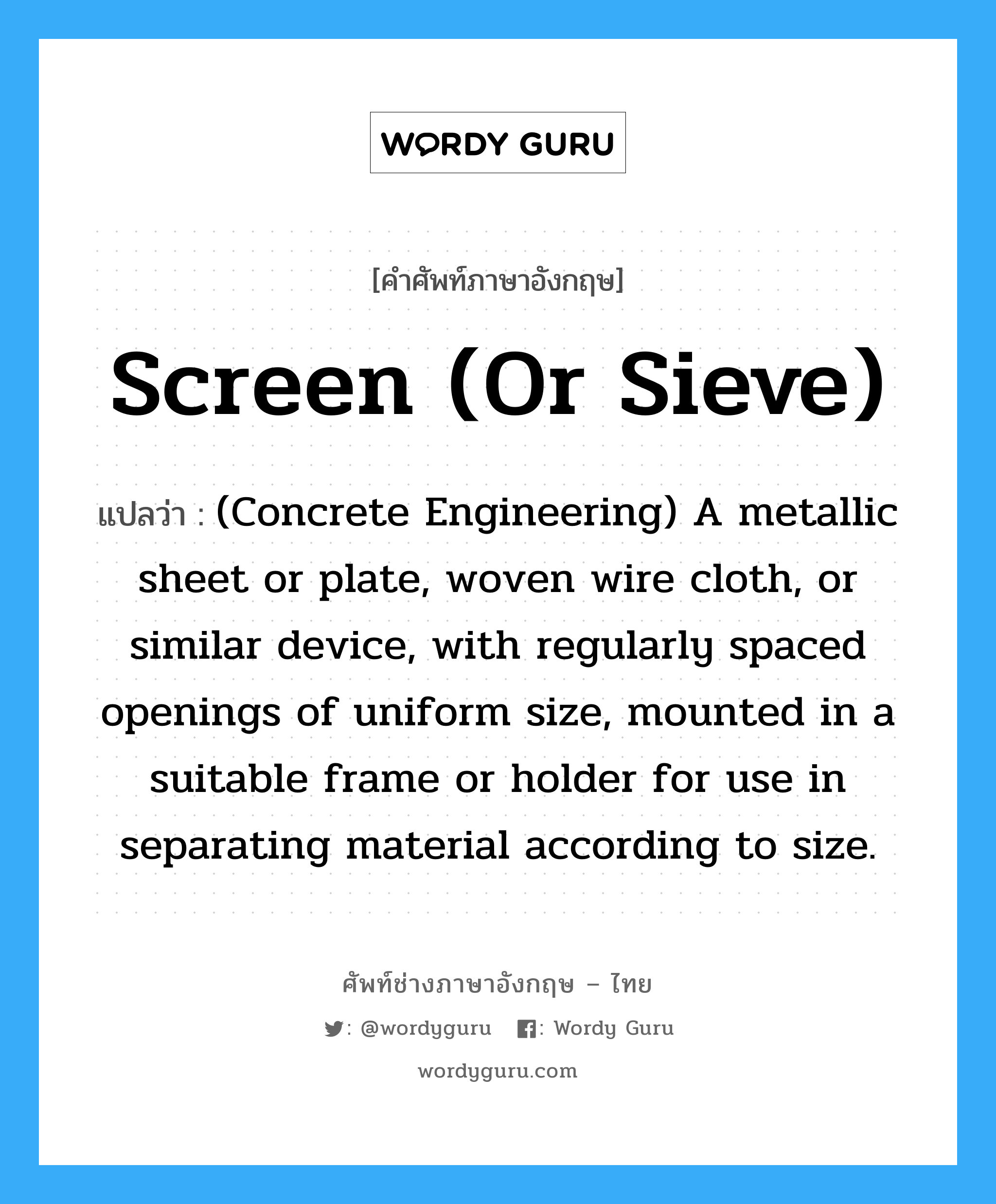 (Concrete Engineering) A metallic sheet or plate, woven wire cloth, or similar device, with regularly spaced openings of uniform size, mounted in a suitable frame or holder for use in separating material according to size. ภาษาอังกฤษ?, คำศัพท์ช่างภาษาอังกฤษ - ไทย (Concrete Engineering) A metallic sheet or plate, woven wire cloth, or similar device, with regularly spaced openings of uniform size, mounted in a suitable frame or holder for use in separating material according to size. คำศัพท์ภาษาอังกฤษ (Concrete Engineering) A metallic sheet or plate, woven wire cloth, or similar device, with regularly spaced openings of uniform size, mounted in a suitable frame or holder for use in separating material according to size. แปลว่า Screen (or Sieve)