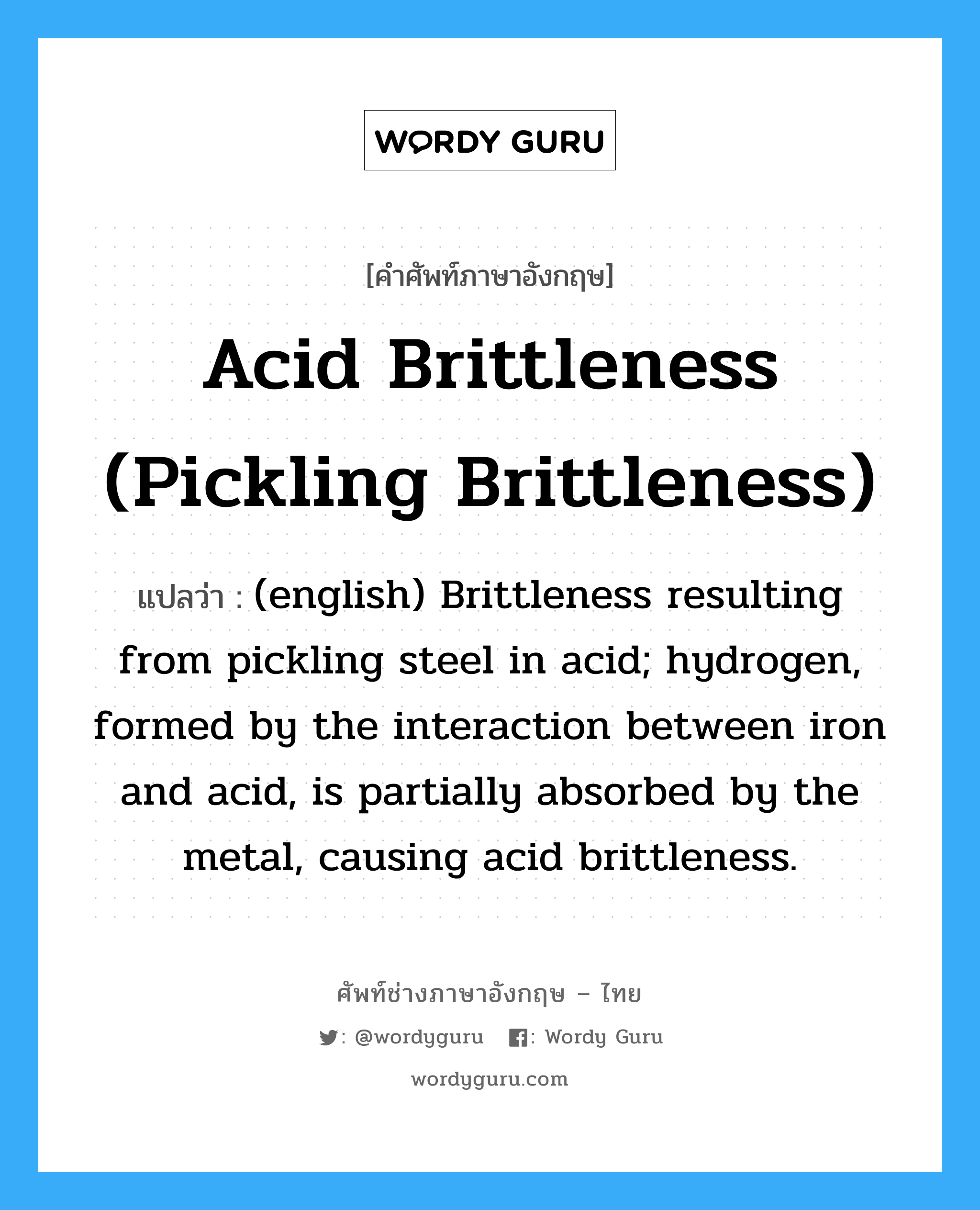 (english) Brittleness resulting from pickling steel in acid; hydrogen, formed by the interaction between iron and acid, is partially absorbed by the metal, causing acid brittleness. ภาษาอังกฤษ?, คำศัพท์ช่างภาษาอังกฤษ - ไทย (english) Brittleness resulting from pickling steel in acid; hydrogen, formed by the interaction between iron and acid, is partially absorbed by the metal, causing acid brittleness. คำศัพท์ภาษาอังกฤษ (english) Brittleness resulting from pickling steel in acid; hydrogen, formed by the interaction between iron and acid, is partially absorbed by the metal, causing acid brittleness. แปลว่า Acid Brittleness (Pickling Brittleness)