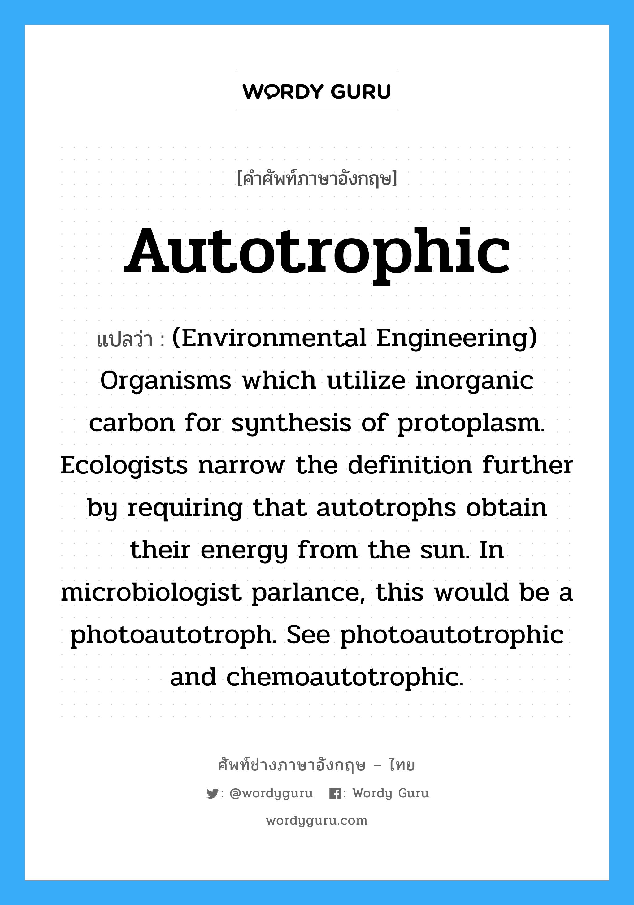 (Environmental Engineering) Organisms which utilize inorganic carbon dioxide for protoplasm synthesis and light for an energy source. See autotrophic and chemoautotrophic. ภาษาอังกฤษ?, คำศัพท์ช่างภาษาอังกฤษ - ไทย (Environmental Engineering) Organisms which utilize inorganic carbon for synthesis of protoplasm. Ecologists narrow the definition further by requiring that autotrophs obtain their energy from the sun. In microbiologist parlance, this would be a photoautotroph. See photoautotrophic and chemoautotrophic. คำศัพท์ภาษาอังกฤษ (Environmental Engineering) Organisms which utilize inorganic carbon for synthesis of protoplasm. Ecologists narrow the definition further by requiring that autotrophs obtain their energy from the sun. In microbiologist parlance, this would be a photoautotroph. See photoautotrophic and chemoautotrophic. แปลว่า Autotrophic