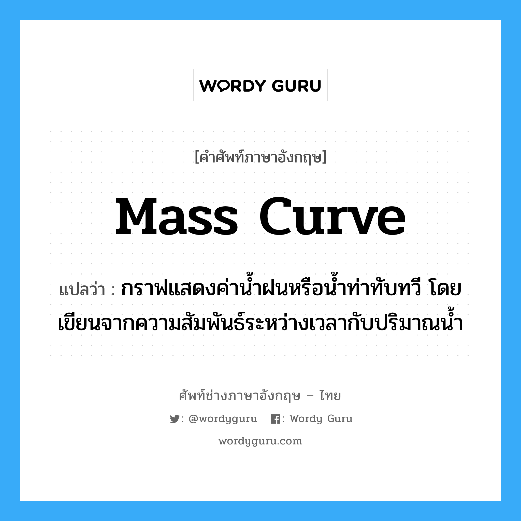 mass curve แปลว่า?, คำศัพท์ช่างภาษาอังกฤษ - ไทย mass curve คำศัพท์ภาษาอังกฤษ mass curve แปลว่า กราฟแสดงค่าน้ำฝนหรือน้ำท่าทับทวี โดยเขียนจากความสัมพันธ์ระหว่างเวลากับปริมาณน้ำ