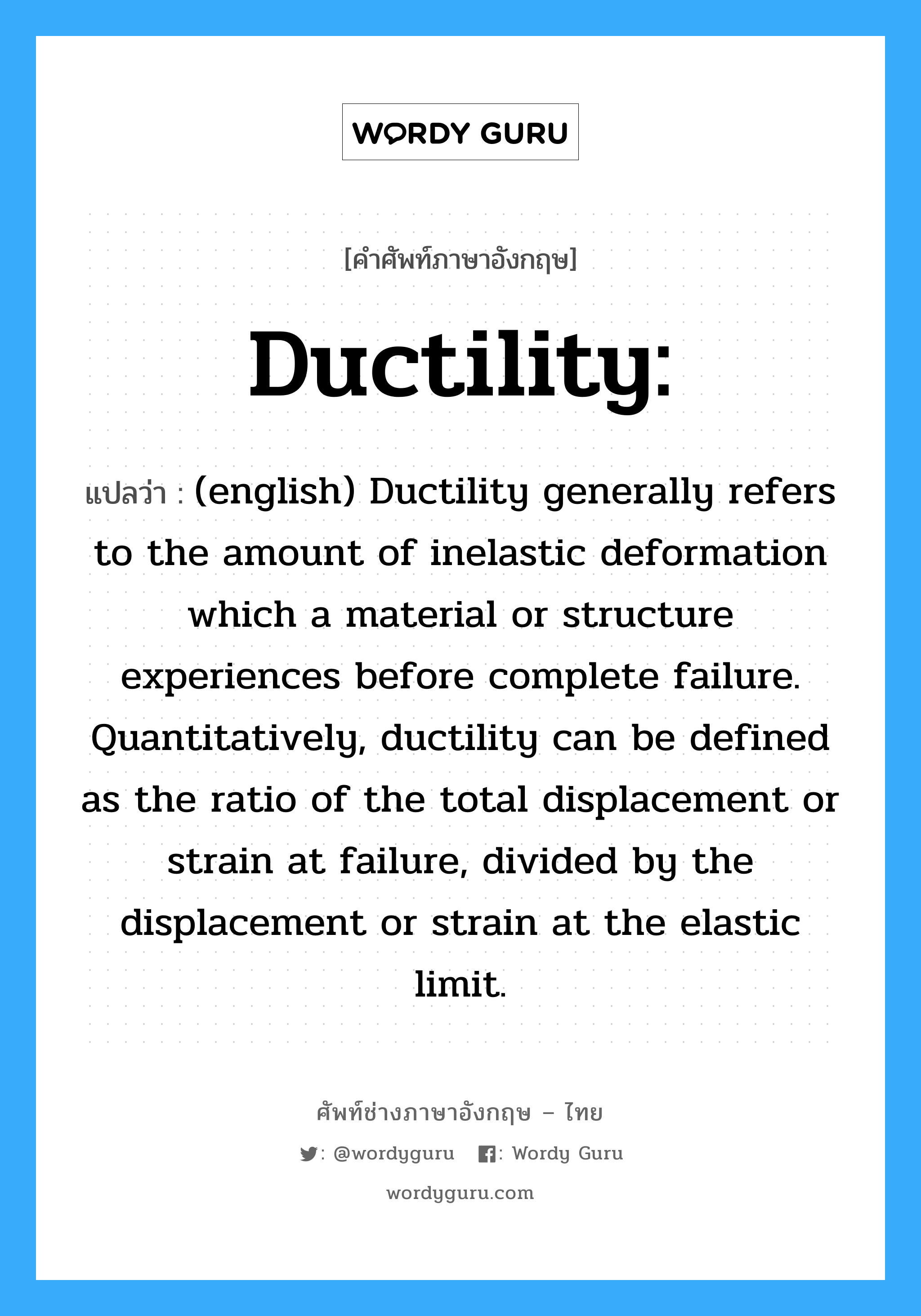 (english) Ductility generally refers to the amount of inelastic deformation which a material or structure experiences before complete failure. Quantitatively, ductility can be defined as the ratio of the total displacement or strain at failure, divided by the displacement or strain at the elastic limit. ภาษาอังกฤษ?, คำศัพท์ช่างภาษาอังกฤษ - ไทย (english) Ductility generally refers to the amount of inelastic deformation which a material or structure experiences before complete failure. Quantitatively, ductility can be defined as the ratio of the total displacement or strain at failure, divided by the displacement or strain at the elastic limit. คำศัพท์ภาษาอังกฤษ (english) Ductility generally refers to the amount of inelastic deformation which a material or structure experiences before complete failure. Quantitatively, ductility can be defined as the ratio of the total displacement or strain at failure, divided by the displacement or strain at the elastic limit. แปลว่า Ductility: