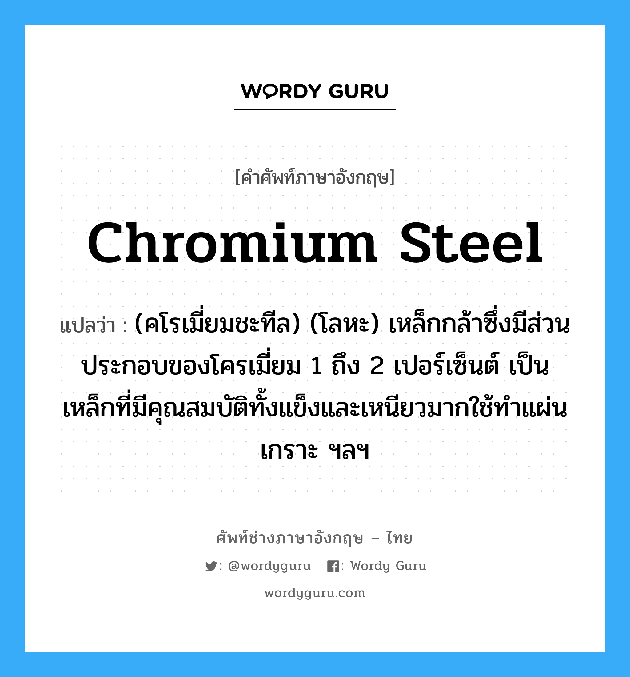 chromium steel แปลว่า?, คำศัพท์ช่างภาษาอังกฤษ - ไทย chromium steel คำศัพท์ภาษาอังกฤษ chromium steel แปลว่า (คโรเมี่ยมชะทีล) (โลหะ) เหล็กกล้าซึ่งมีส่วนประกอบของโครเมี่ยม 1 ถึง 2 เปอร์เซ็นต์ เป็นเหล็กที่มีคุณสมบัติทั้งแข็งและเหนียวมากใช้ทำแผ่นเกราะ ฯลฯ