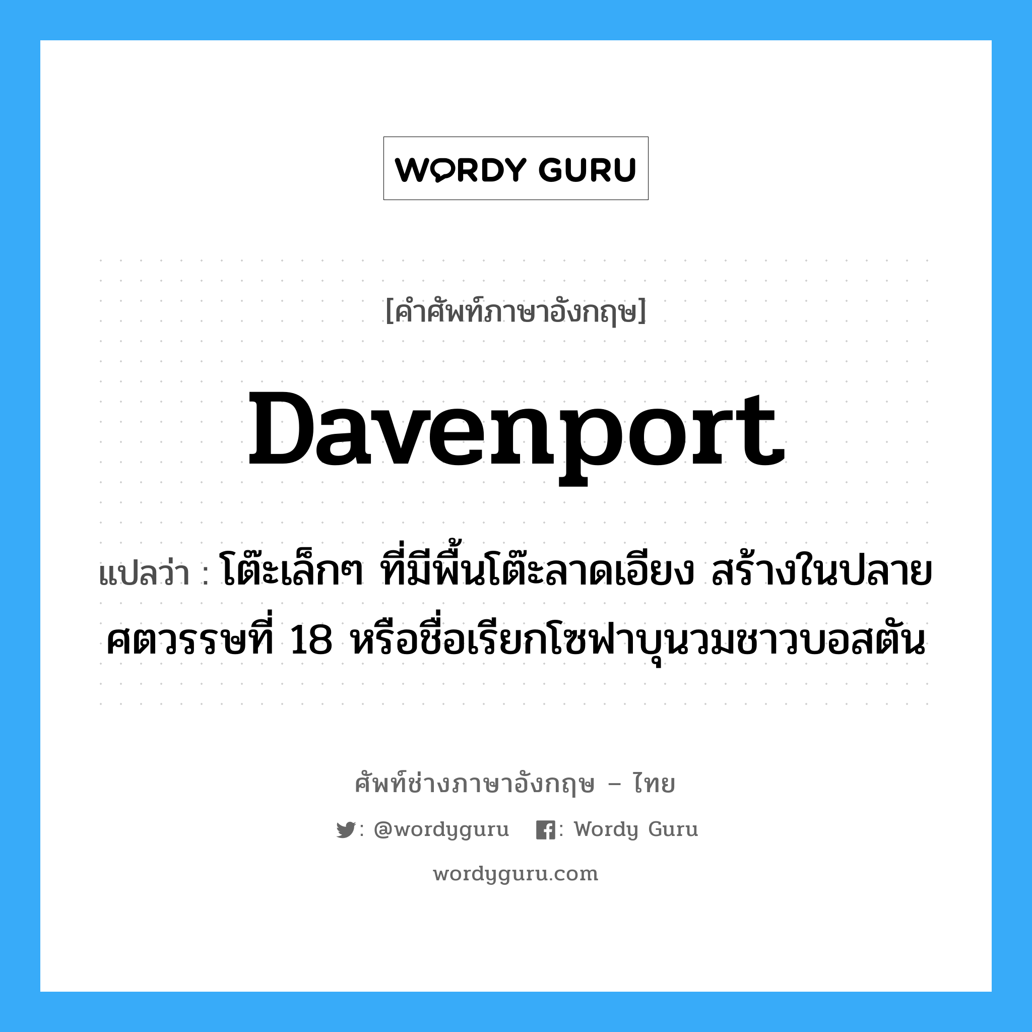 davenport แปลว่า?, คำศัพท์ช่างภาษาอังกฤษ - ไทย davenport คำศัพท์ภาษาอังกฤษ davenport แปลว่า โต๊ะเล็กๆ ที่มีพื้นโต๊ะลาดเอียง สร้างในปลายศตวรรษที่ 18 หรือชื่อเรียกโซฟาบุนวมชาวบอสตัน