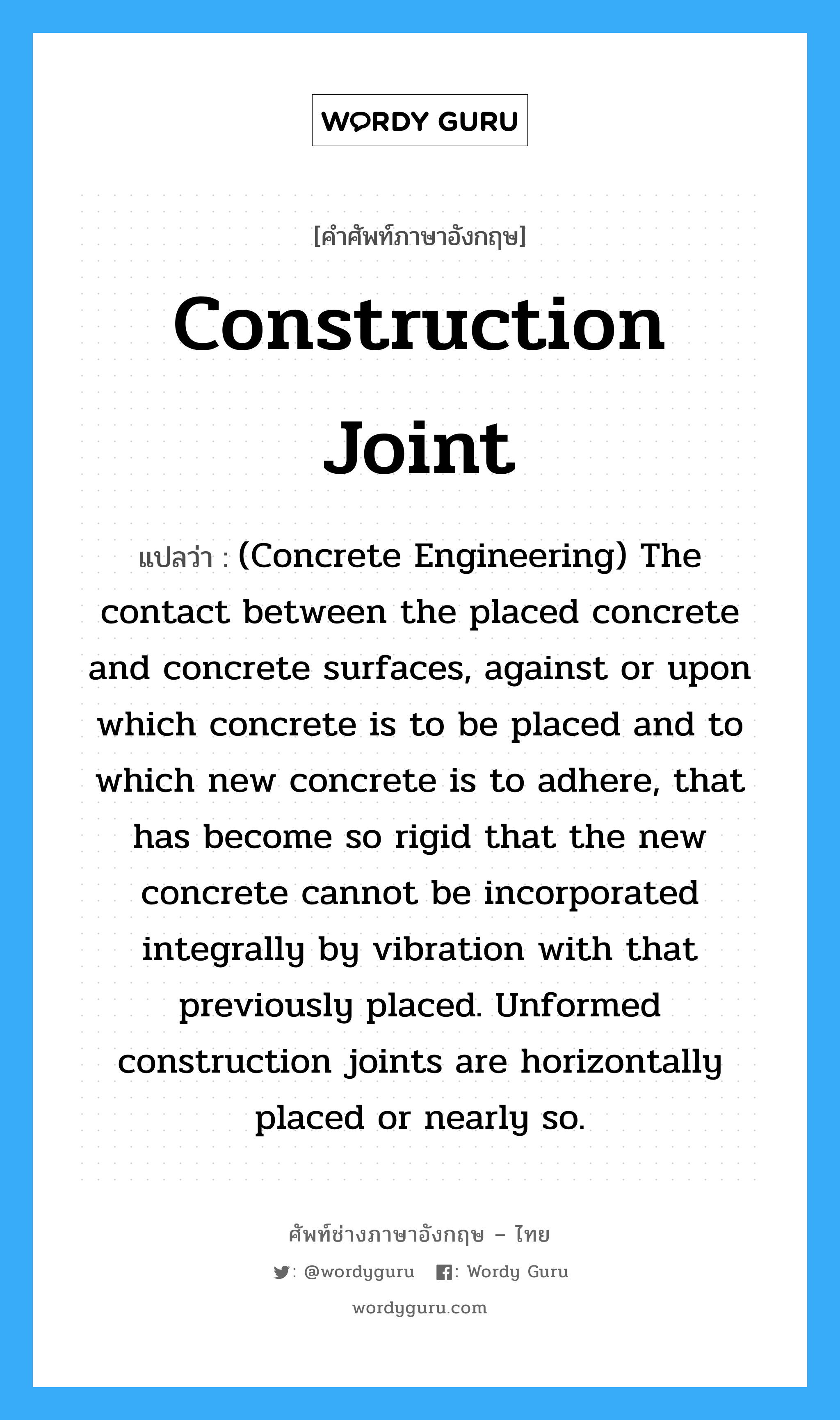 Construction Joint แปลว่า?, คำศัพท์ช่างภาษาอังกฤษ - ไทย Construction Joint คำศัพท์ภาษาอังกฤษ Construction Joint แปลว่า (Concrete Engineering) The contact between the placed concrete and concrete surfaces, against or upon which concrete is to be placed and to which new concrete is to adhere, that has become so rigid that the new concrete cannot be incorporated integrally by vibration with that previously placed. Unformed construction joints are horizontally placed or nearly so.