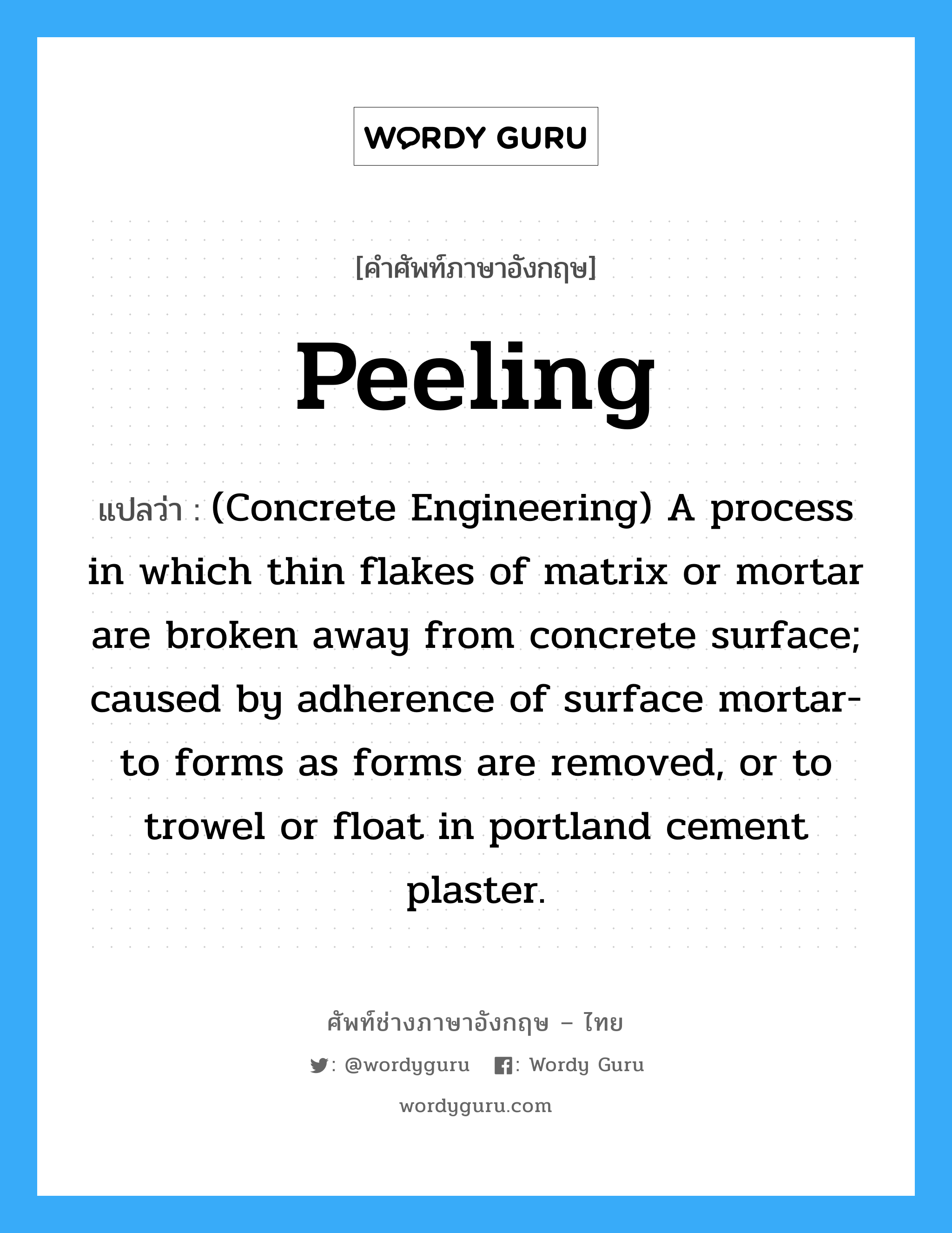Peeling แปลว่า?, คำศัพท์ช่างภาษาอังกฤษ - ไทย Peeling คำศัพท์ภาษาอังกฤษ Peeling แปลว่า (Concrete Engineering) A process in which thin flakes of matrix or mortar are broken away from concrete surface; caused by adherence of surface mortar-to forms as forms are removed, or to trowel or float in portland cement plaster.