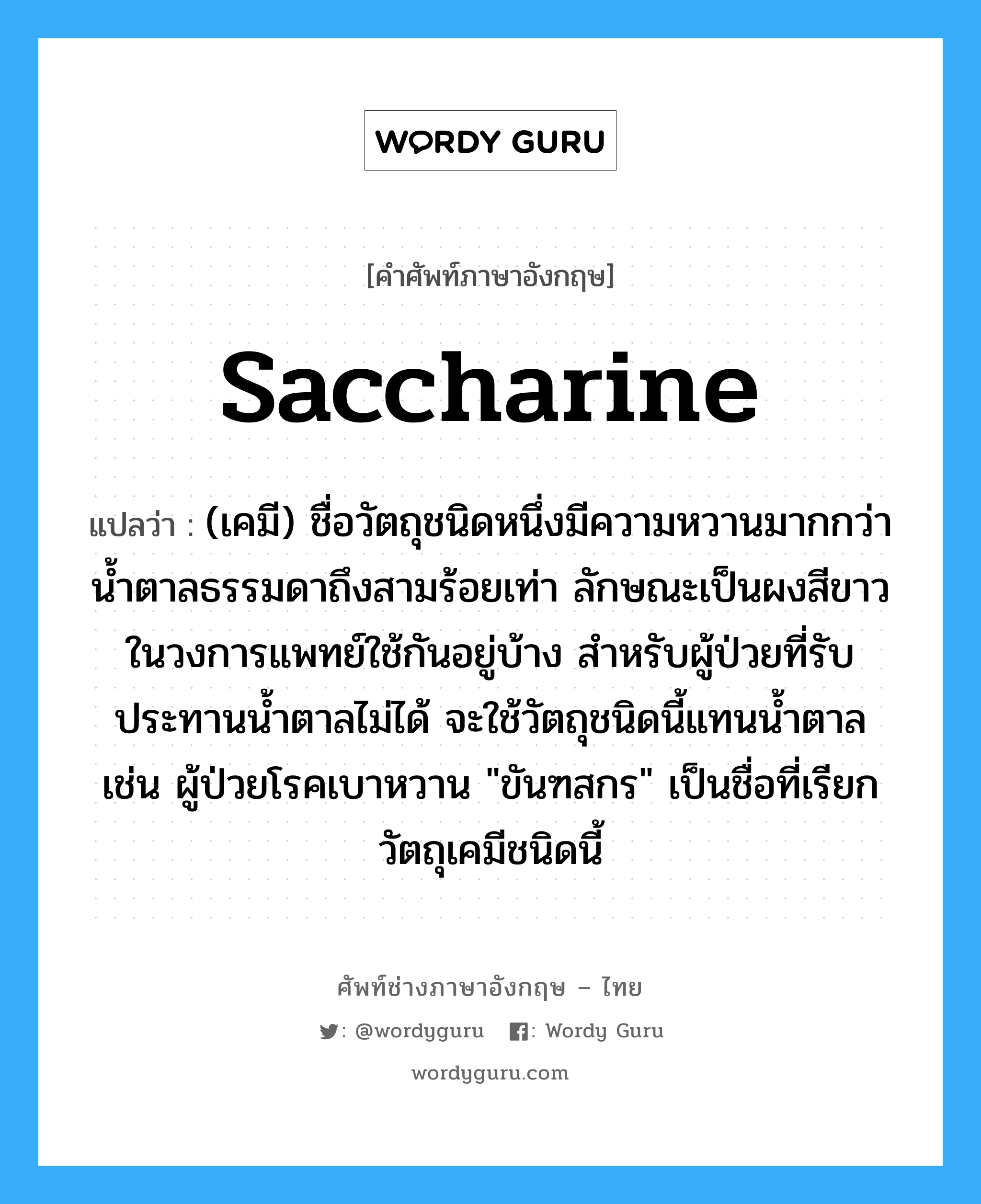 saccharine แปลว่า?, คำศัพท์ช่างภาษาอังกฤษ - ไทย saccharine คำศัพท์ภาษาอังกฤษ saccharine แปลว่า (เคมี) ชื่อวัตถุชนิดหนึ่งมีความหวานมากกว่าน้ำตาลธรรมดาถึงสามร้อยเท่า ลักษณะเป็นผงสีขาว ในวงการแพทย์ใช้กันอยู่บ้าง สำหรับผู้ป่วยที่รับประทานน้ำตาลไม่ได้ จะใช้วัตถุชนิดนี้แทนน้ำตาล เช่น ผู้ป่วยโรคเบาหวาน "ขันฑสกร" เป็นชื่อที่เรียกวัตถุเคมีชนิดนี้