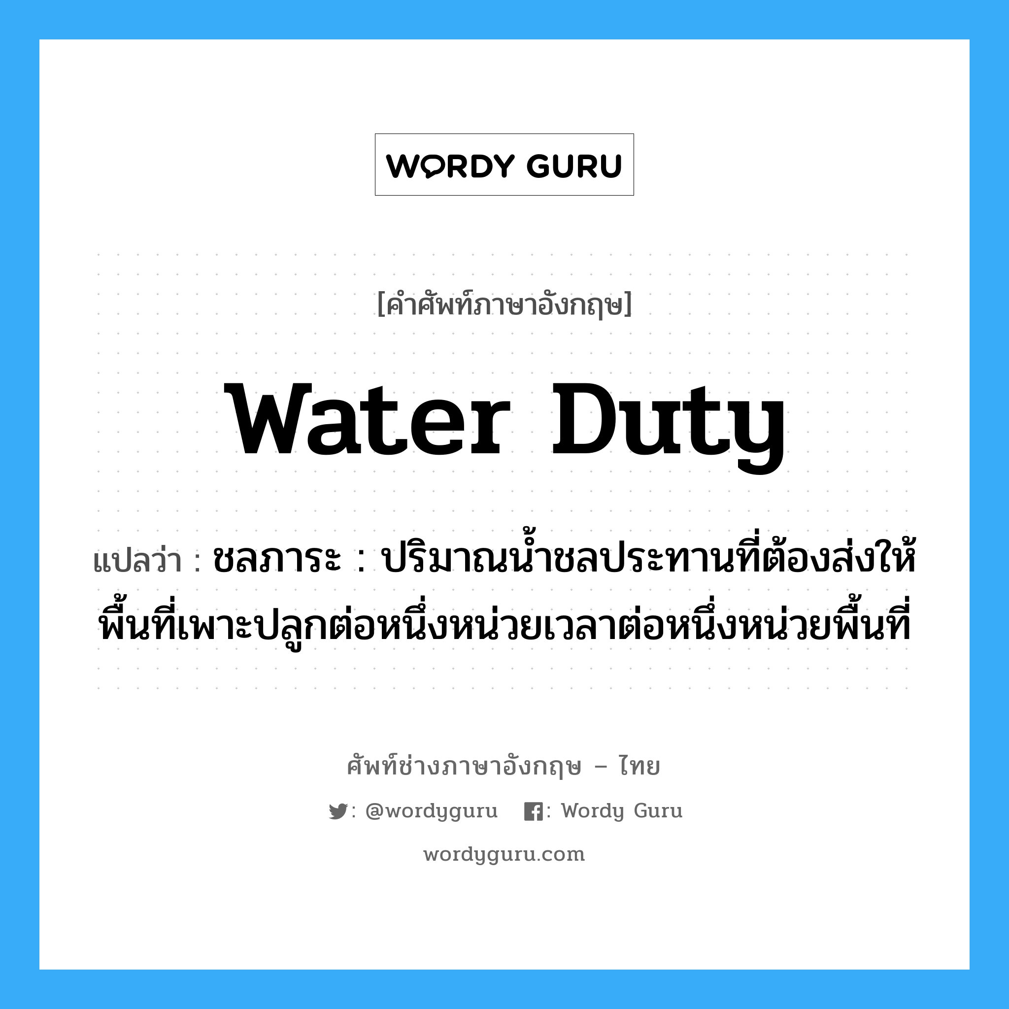 water duty แปลว่า?, คำศัพท์ช่างภาษาอังกฤษ - ไทย water duty คำศัพท์ภาษาอังกฤษ water duty แปลว่า ชลภาระ : ปริมาณน้ำชลประทานที่ต้องส่งให้พื้นที่เพาะปลูกต่อหนึ่งหน่วยเวลาต่อหนึ่งหน่วยพื้นที่