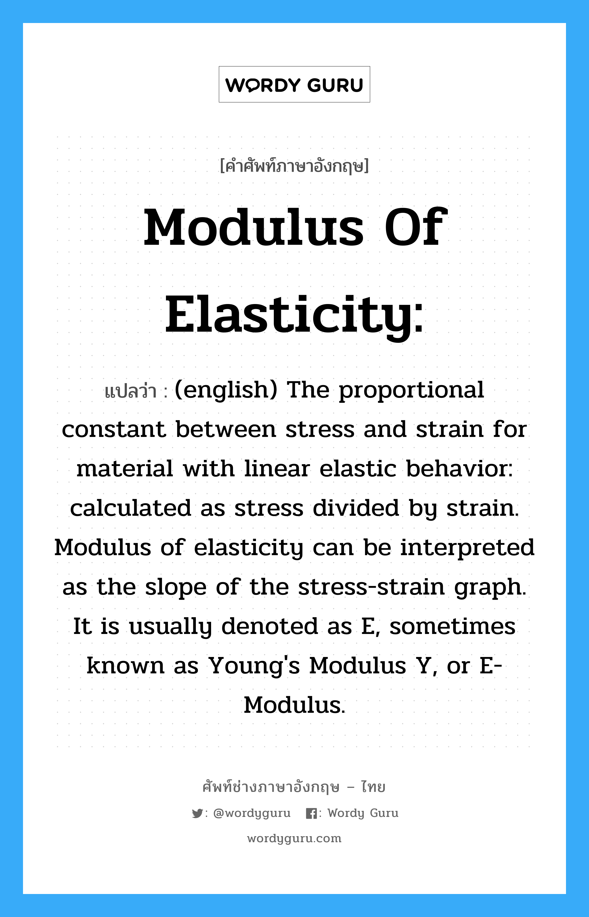 (english) The proportional constant between stress and strain for material with linear elastic behavior: calculated as stress divided by strain. Modulus of elasticity can be interpreted as the slope of the stress-strain graph. It is usually denoted as E, sometimes known as Young's Modulus Y, or E-Modulus. ภาษาอังกฤษ?, คำศัพท์ช่างภาษาอังกฤษ - ไทย (english) The proportional constant between stress and strain for material with linear elastic behavior: calculated as stress divided by strain. Modulus of elasticity can be interpreted as the slope of the stress-strain graph. It is usually denoted as E, sometimes known as Young's Modulus Y, or E-Modulus. คำศัพท์ภาษาอังกฤษ (english) The proportional constant between stress and strain for material with linear elastic behavior: calculated as stress divided by strain. Modulus of elasticity can be interpreted as the slope of the stress-strain graph. It is usually denoted as E, sometimes known as Young's Modulus Y, or E-Modulus. แปลว่า Modulus of elasticity: