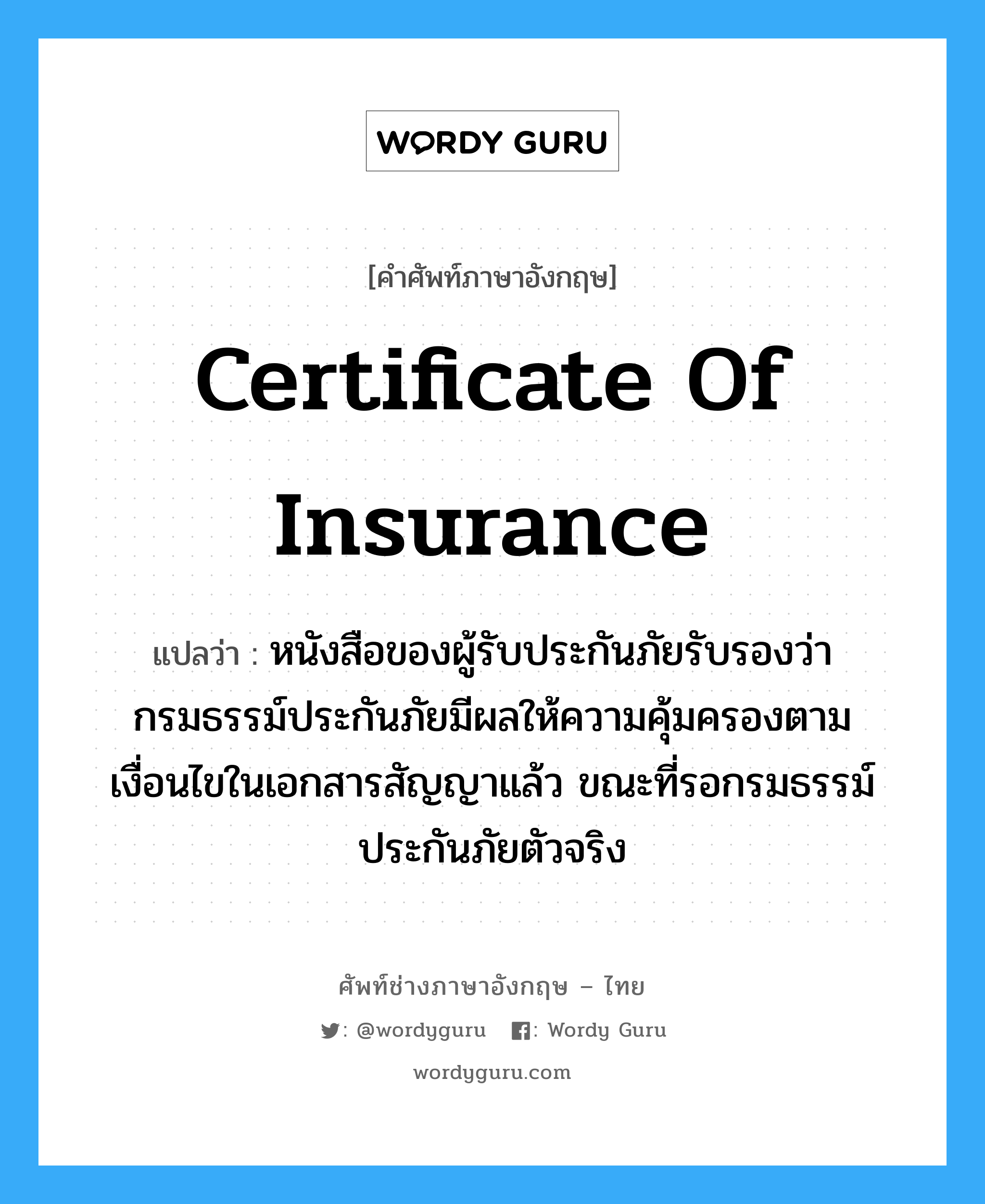 Certificate of Insurance แปลว่า?, คำศัพท์ช่างภาษาอังกฤษ - ไทย Certificate of Insurance คำศัพท์ภาษาอังกฤษ Certificate of Insurance แปลว่า หนังสือของผู้รับประกันภัยรับรองว่ากรมธรรม์ประกันภัยมีผลให้ความคุ้มครองตามเงื่อนไขในเอกสารสัญญาแล้ว ขณะที่รอกรมธรรม์ประกันภัยตัวจริง