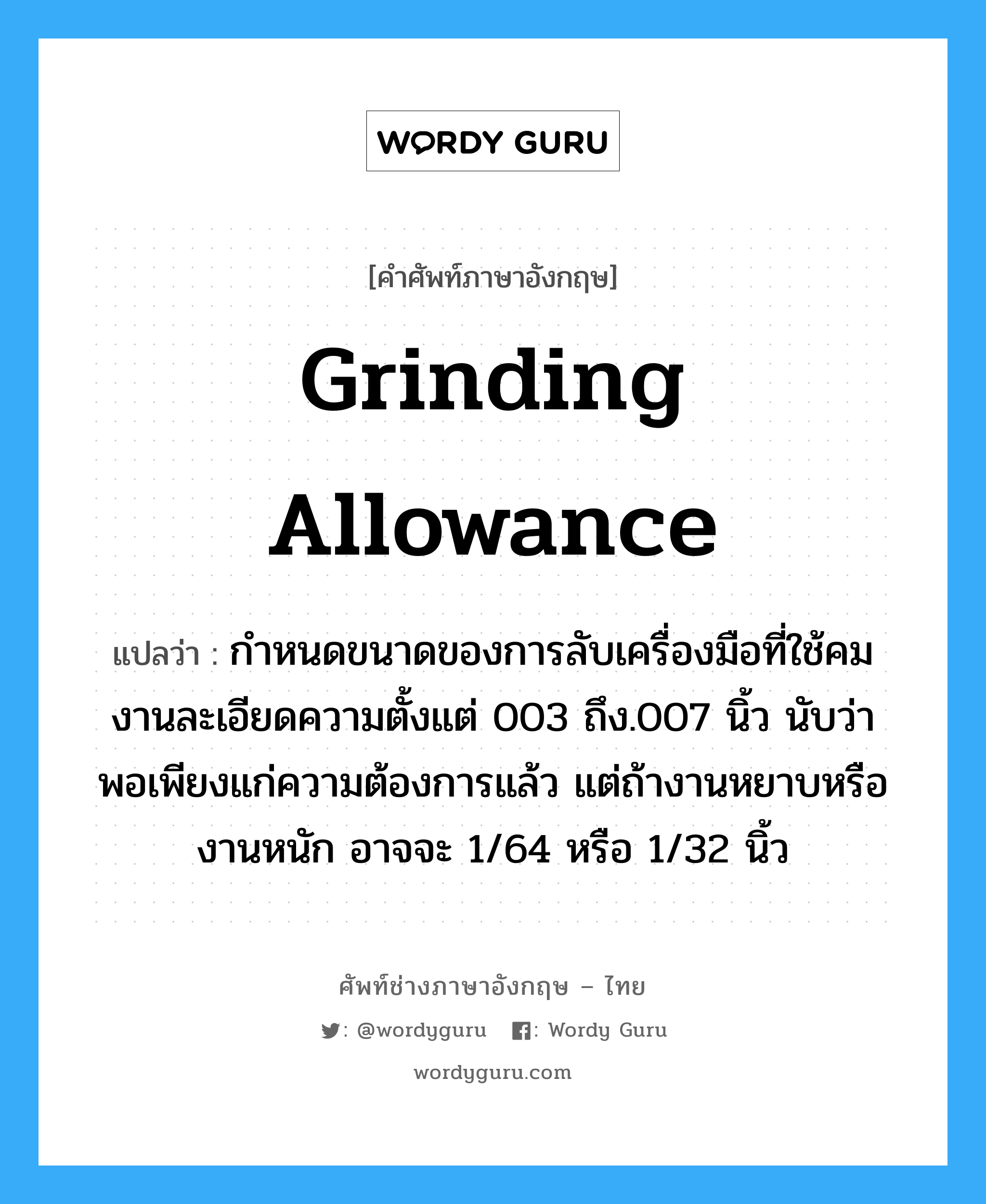 grinding allowance แปลว่า?, คำศัพท์ช่างภาษาอังกฤษ - ไทย grinding allowance คำศัพท์ภาษาอังกฤษ grinding allowance แปลว่า กำหนดขนาดของการลับเครื่องมือที่ใช้คม งานละเอียดความตั้งแต่ 003 ถึง.007 นิ้ว นับว่าพอเพียงแก่ความต้องการแล้ว แต่ถ้างานหยาบหรืองานหนัก อาจจะ 1/64 หรือ 1/32 นิ้ว