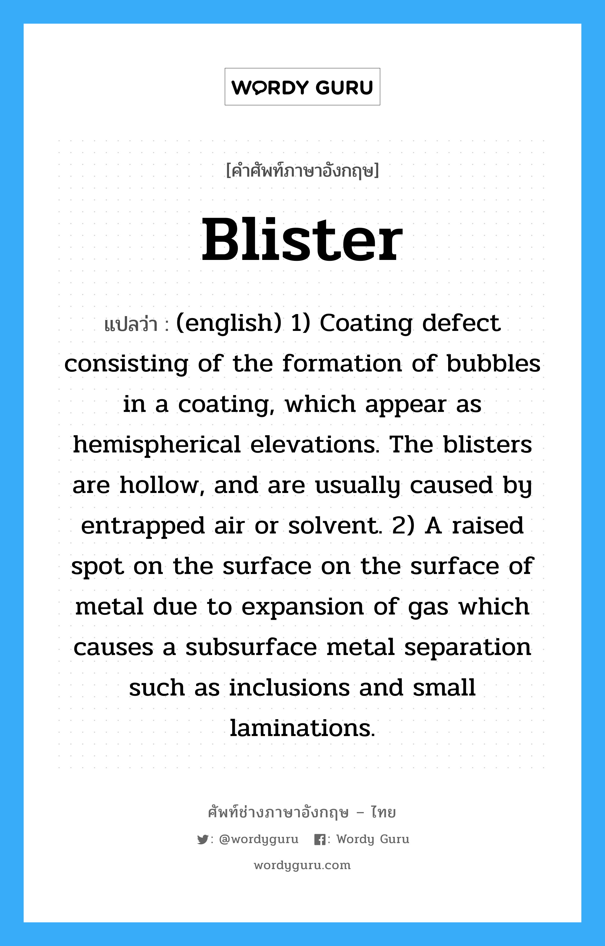 (english) 1) Coating defect consisting of the formation of bubbles in a coating, which appear as hemispherical elevations. The blisters are hollow, and are usually caused by entrapped air or solvent. 2) A raised spot on the surface on the surface of metal due to expansion of gas which causes a subsurface metal separation such as inclusions and small laminations. ภาษาอังกฤษ?, คำศัพท์ช่างภาษาอังกฤษ - ไทย (english) 1) Coating defect consisting of the formation of bubbles in a coating, which appear as hemispherical elevations. The blisters are hollow, and are usually caused by entrapped air or solvent. 2) A raised spot on the surface on the surface of metal due to expansion of gas which causes a subsurface metal separation such as inclusions and small laminations. คำศัพท์ภาษาอังกฤษ (english) 1) Coating defect consisting of the formation of bubbles in a coating, which appear as hemispherical elevations. The blisters are hollow, and are usually caused by entrapped air or solvent. 2) A raised spot on the surface on the surface of metal due to expansion of gas which causes a subsurface metal separation such as inclusions and small laminations. แปลว่า Blister