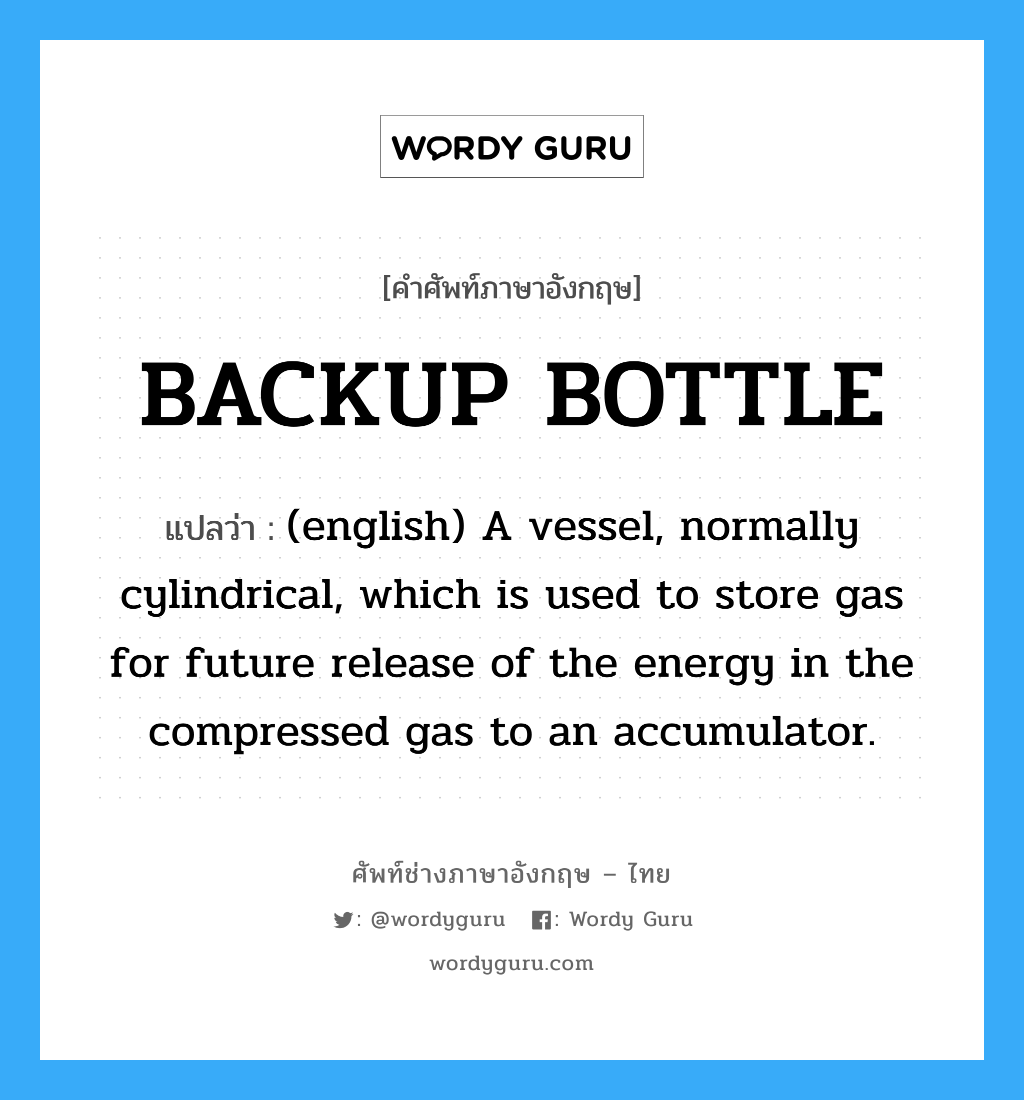 BACKUP BOTTLE แปลว่า?, คำศัพท์ช่างภาษาอังกฤษ - ไทย BACKUP BOTTLE คำศัพท์ภาษาอังกฤษ BACKUP BOTTLE แปลว่า (english) A vessel, normally cylindrical, which is used to store gas for future release of the energy in the compressed gas to an accumulator.