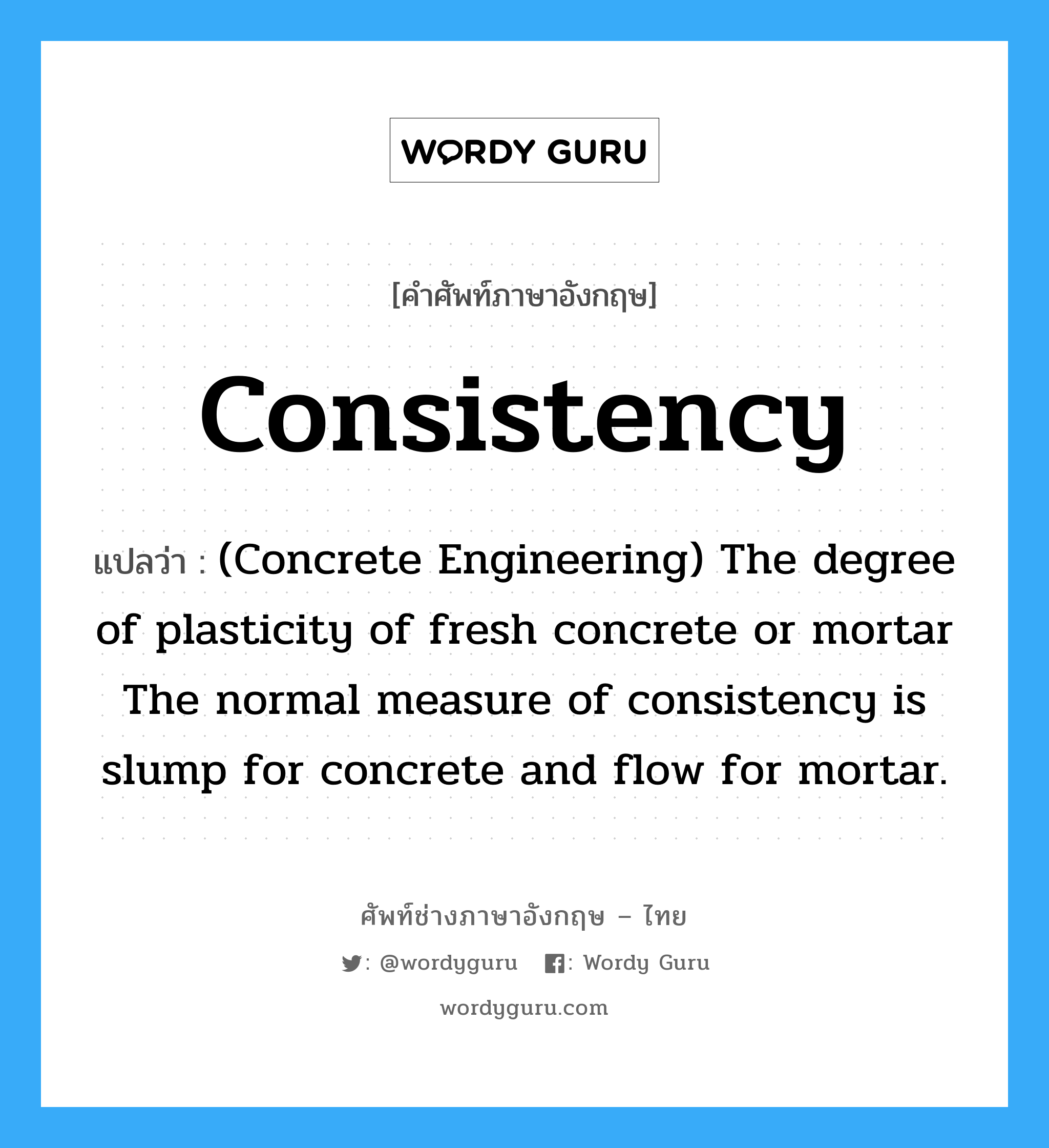 Consistency แปลว่า?, คำศัพท์ช่างภาษาอังกฤษ - ไทย Consistency คำศัพท์ภาษาอังกฤษ Consistency แปลว่า (Concrete Engineering) The degree of plasticity of fresh concrete or mortar The normal measure of consistency is slump for concrete and flow for mortar.