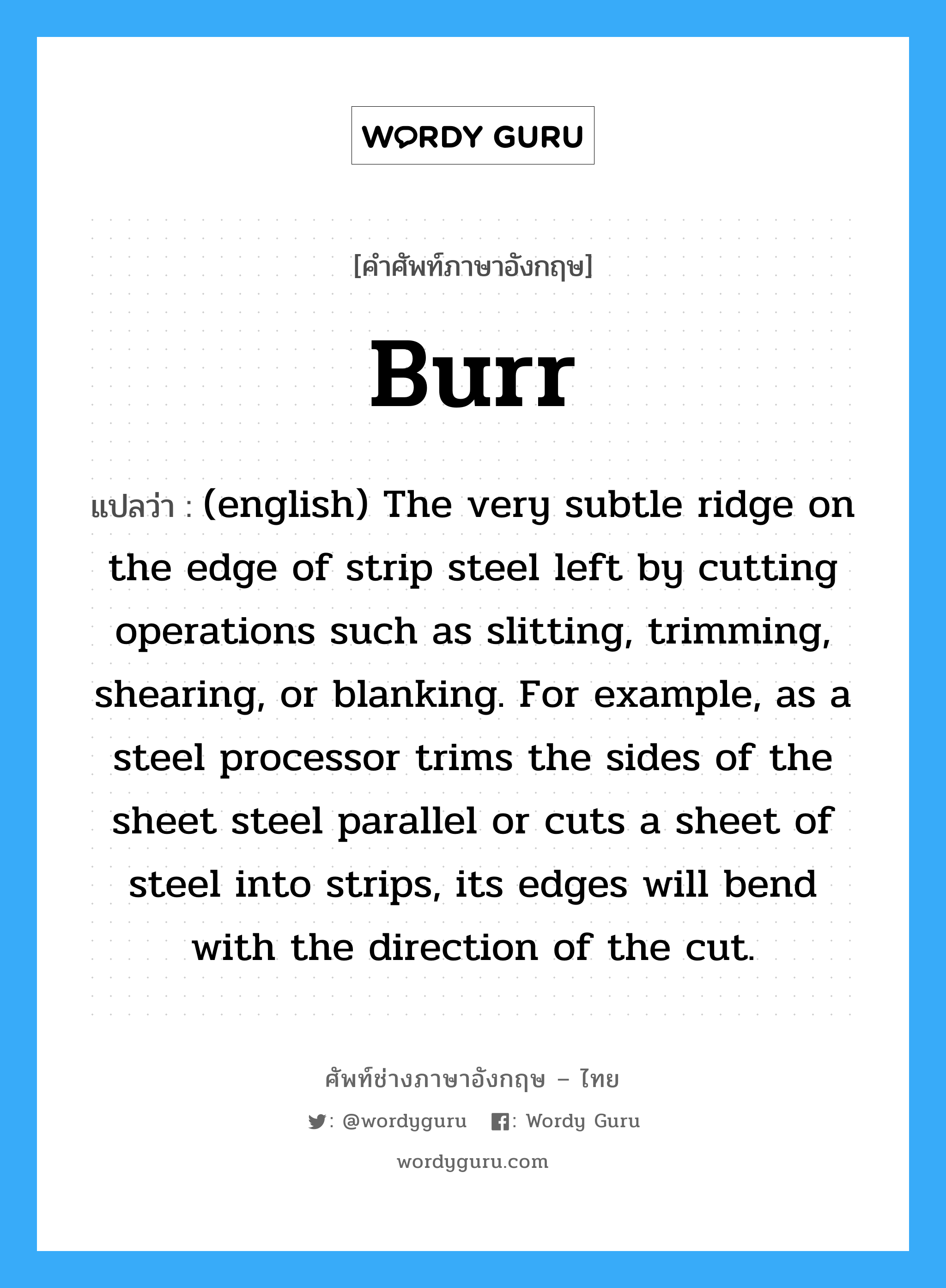 Burr แปลว่า?, คำศัพท์ช่างภาษาอังกฤษ - ไทย Burr คำศัพท์ภาษาอังกฤษ Burr แปลว่า (english) The very subtle ridge on the edge of strip steel left by cutting operations such as slitting, trimming, shearing, or blanking. For example, as a steel processor trims the sides of the sheet steel parallel or cuts a sheet of steel into strips, its edges will bend with the direction of the cut.