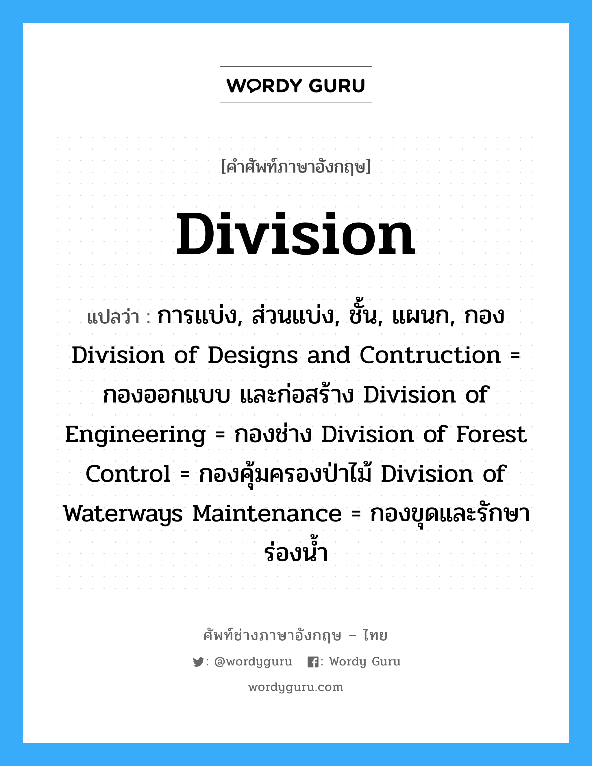 division แปลว่า?, คำศัพท์ช่างภาษาอังกฤษ - ไทย division คำศัพท์ภาษาอังกฤษ division แปลว่า การแบ่ง, ส่วนแบ่ง, ชั้น, แผนก, กอง Division of Designs and Contruction = กองออกแบบ และก่อสร้าง Division of Engineering = กองช่าง Division of Forest Control = กองคุ้มครองป่าไม้ Division of Waterways Maintenance = กองขุดและรักษาร่องน้ำ