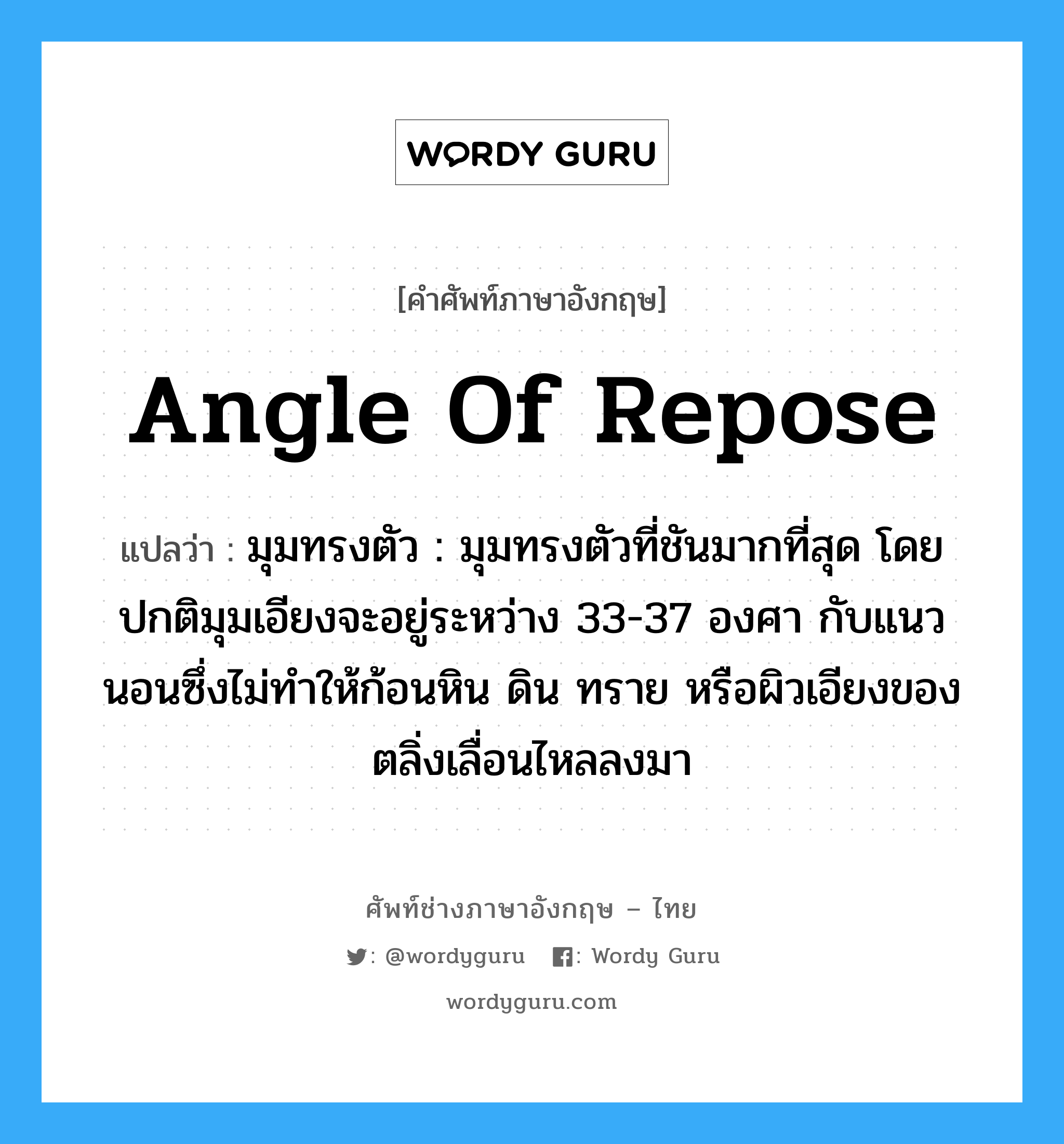 angle of repose แปลว่า?, คำศัพท์ช่างภาษาอังกฤษ - ไทย angle of repose คำศัพท์ภาษาอังกฤษ angle of repose แปลว่า มุมทรงตัว : มุมทรงตัวที่ชันมากที่สุด โดยปกติมุมเอียงจะอยู่ระหว่าง 33-37 องศา กับแนวนอนซึ่งไม่ทำให้ก้อนหิน ดิน ทราย หรือผิวเอียงของตลิ่งเลื่อนไหลลงมา