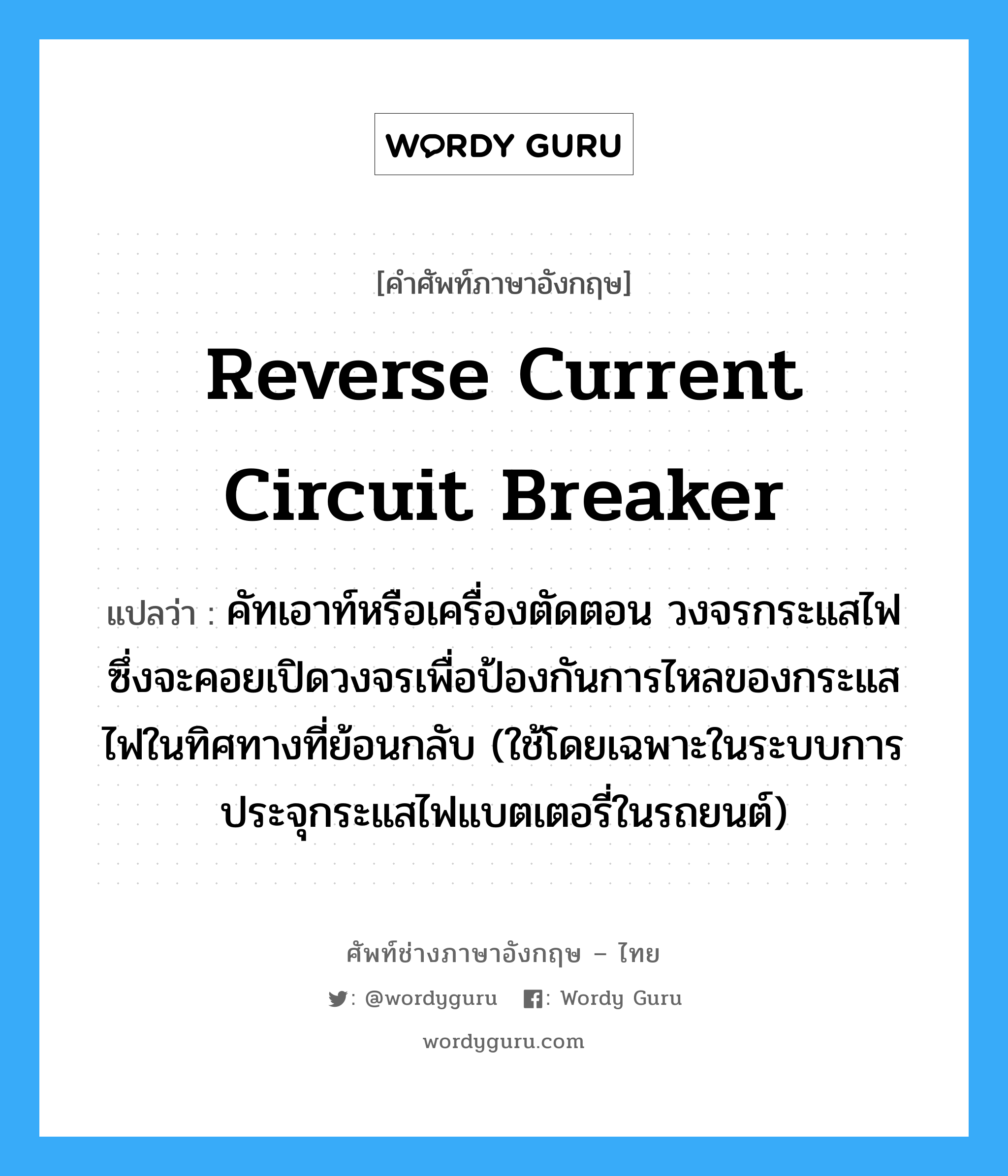 reverse current circuit breaker แปลว่า?, คำศัพท์ช่างภาษาอังกฤษ - ไทย reverse current circuit breaker คำศัพท์ภาษาอังกฤษ reverse current circuit breaker แปลว่า คัทเอาท์หรือเครื่องตัดตอน วงจรกระแสไฟ ซึ่งจะคอยเปิดวงจรเพื่อป้องกันการไหลของกระแสไฟในทิศทางที่ย้อนกลับ (ใช้โดยเฉพาะในระบบการประจุกระแสไฟแบตเตอรี่ในรถยนต์)