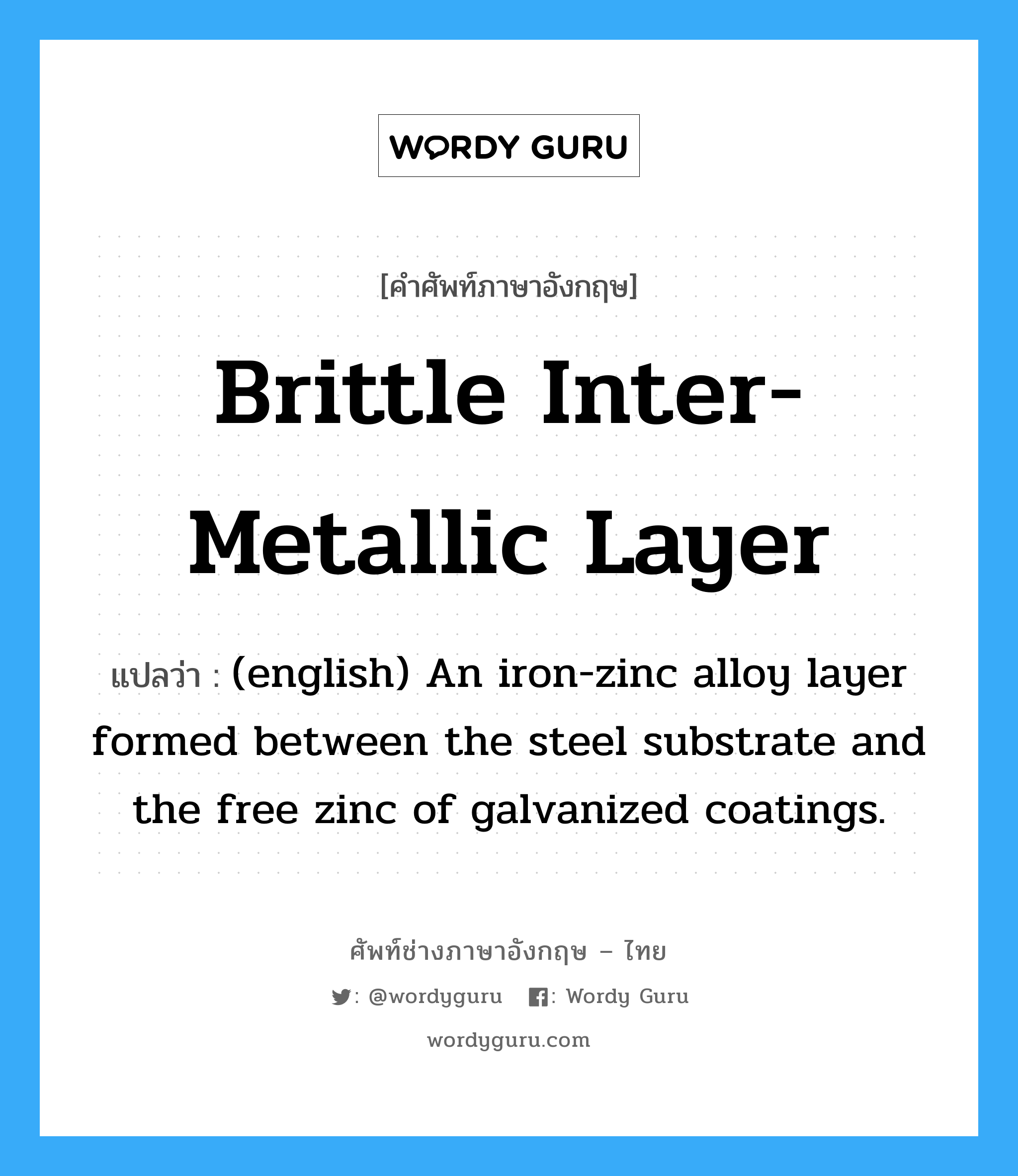 Brittle Inter-metallic Layer แปลว่า?, คำศัพท์ช่างภาษาอังกฤษ - ไทย Brittle Inter-metallic Layer คำศัพท์ภาษาอังกฤษ Brittle Inter-metallic Layer แปลว่า (english) An iron-zinc alloy layer formed between the steel substrate and the free zinc of galvanized coatings.