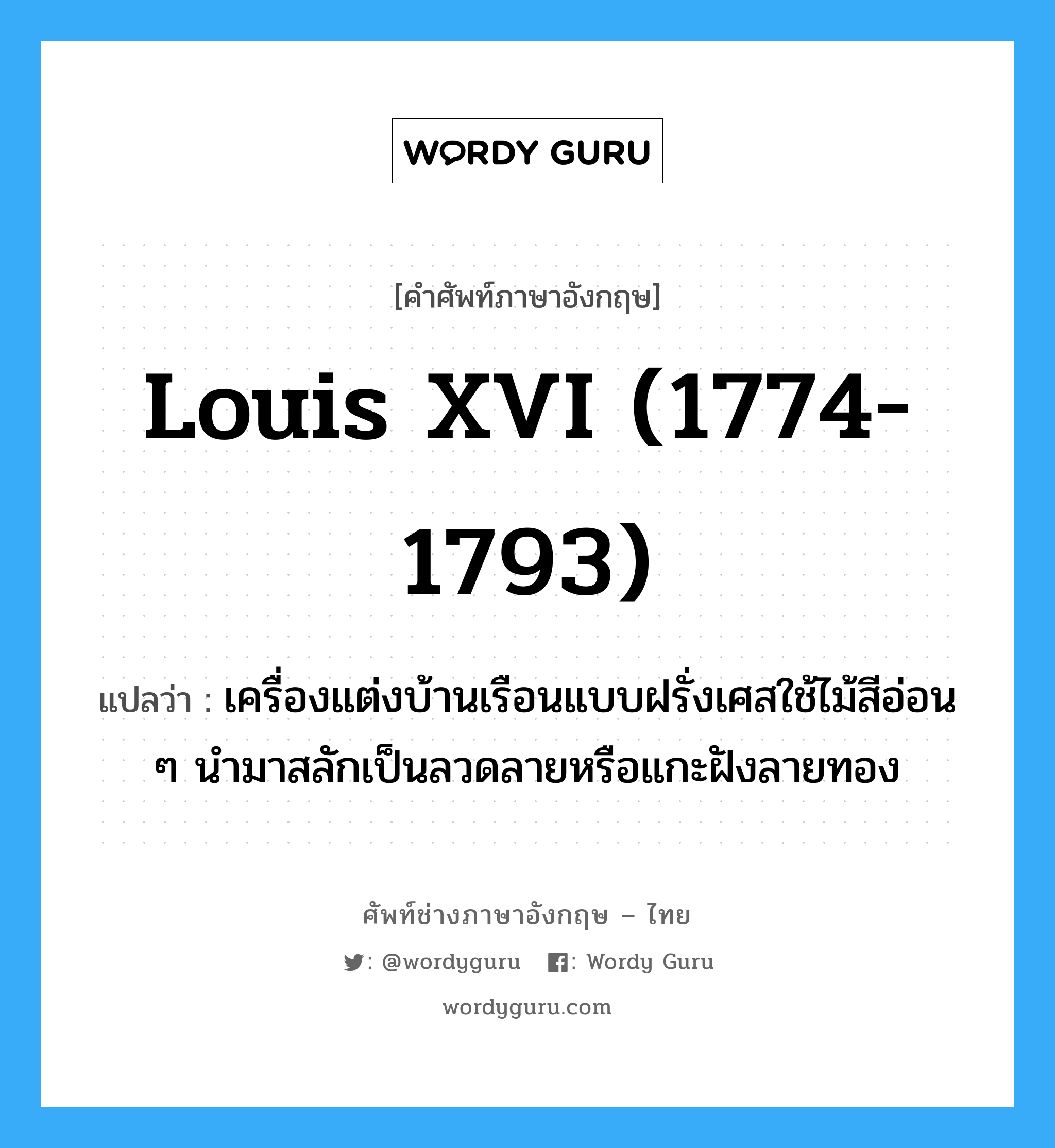 Louis XVI, 1774 - 1793 แปลว่า?, คำศัพท์ช่างภาษาอังกฤษ - ไทย Louis XVI (1774-1793) คำศัพท์ภาษาอังกฤษ Louis XVI (1774-1793) แปลว่า เครื่องแต่งบ้านเรือนแบบฝรั่งเศสใช้ไม้สีอ่อน ๆ นำมาสลักเป็นลวดลายหรือแกะฝังลายทอง