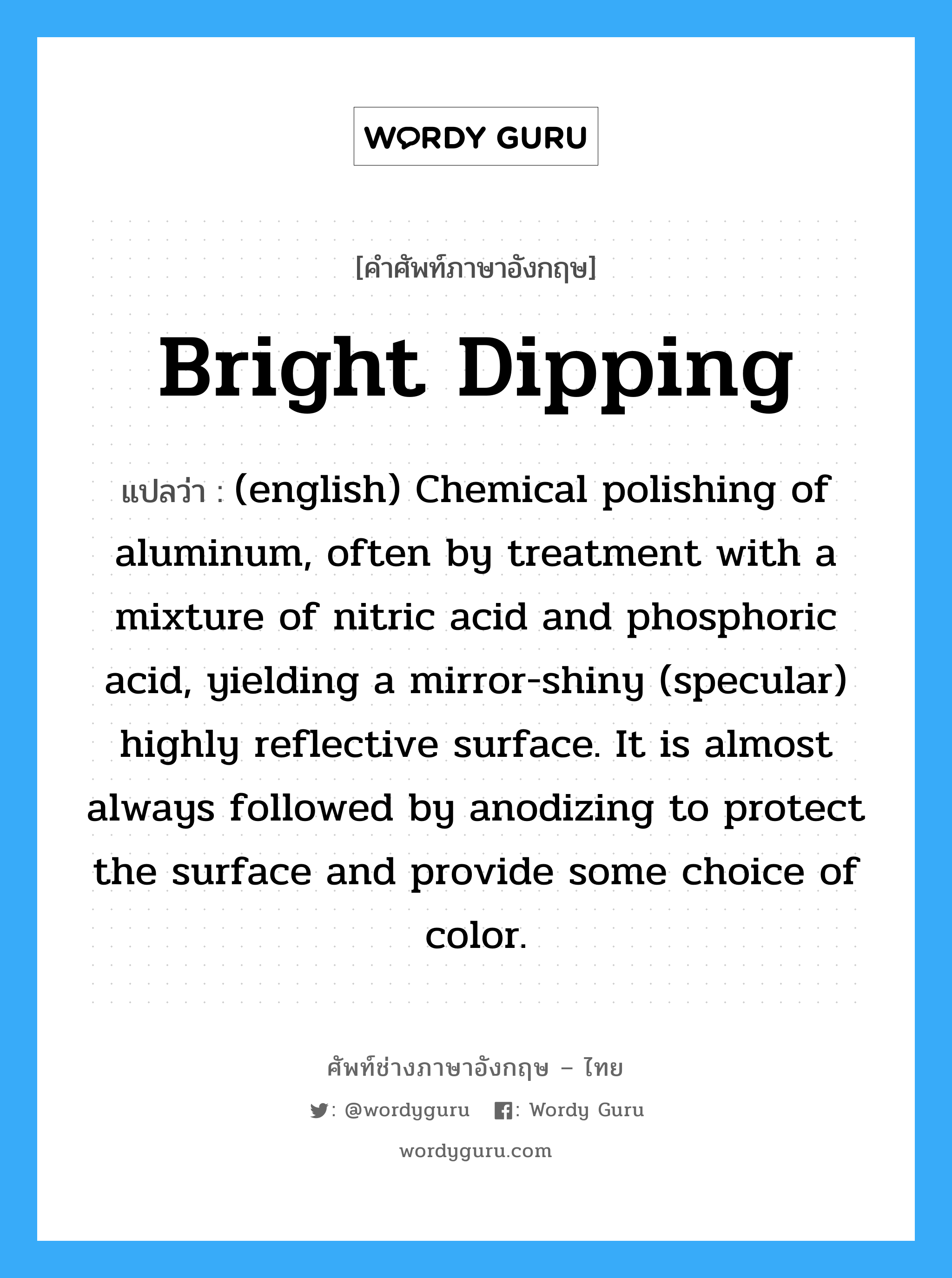 Bright Dipping แปลว่า?, คำศัพท์ช่างภาษาอังกฤษ - ไทย Bright Dipping คำศัพท์ภาษาอังกฤษ Bright Dipping แปลว่า (english) Chemical polishing of aluminum, often by treatment with a mixture of nitric acid and phosphoric acid, yielding a mirror-shiny (specular) highly reflective surface. It is almost always followed by anodizing to protect the surface and provide some choice of color.