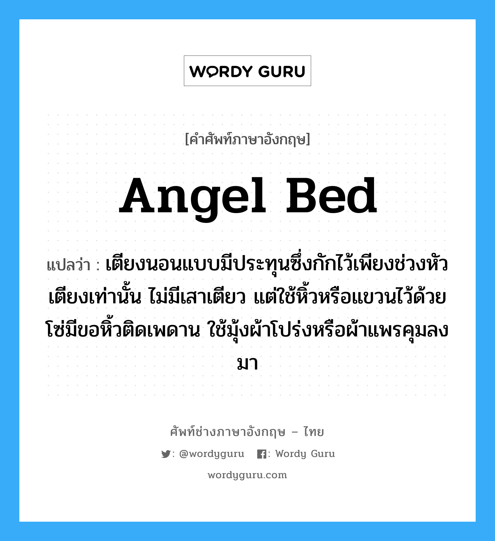 angel bed แปลว่า?, คำศัพท์ช่างภาษาอังกฤษ - ไทย angel bed คำศัพท์ภาษาอังกฤษ angel bed แปลว่า เตียงนอนแบบมีประทุนซึ่งกักไว้เพียงช่วงหัวเตียงเท่านั้น ไม่มีเสาเตียว แต่ใช้หิ้วหรือแขวนไว้ด้วยโซ่มีขอหิ้วติดเพดาน ใช้มุ้งผ้าโปร่งหรือผ้าแพรคุมลงมา
