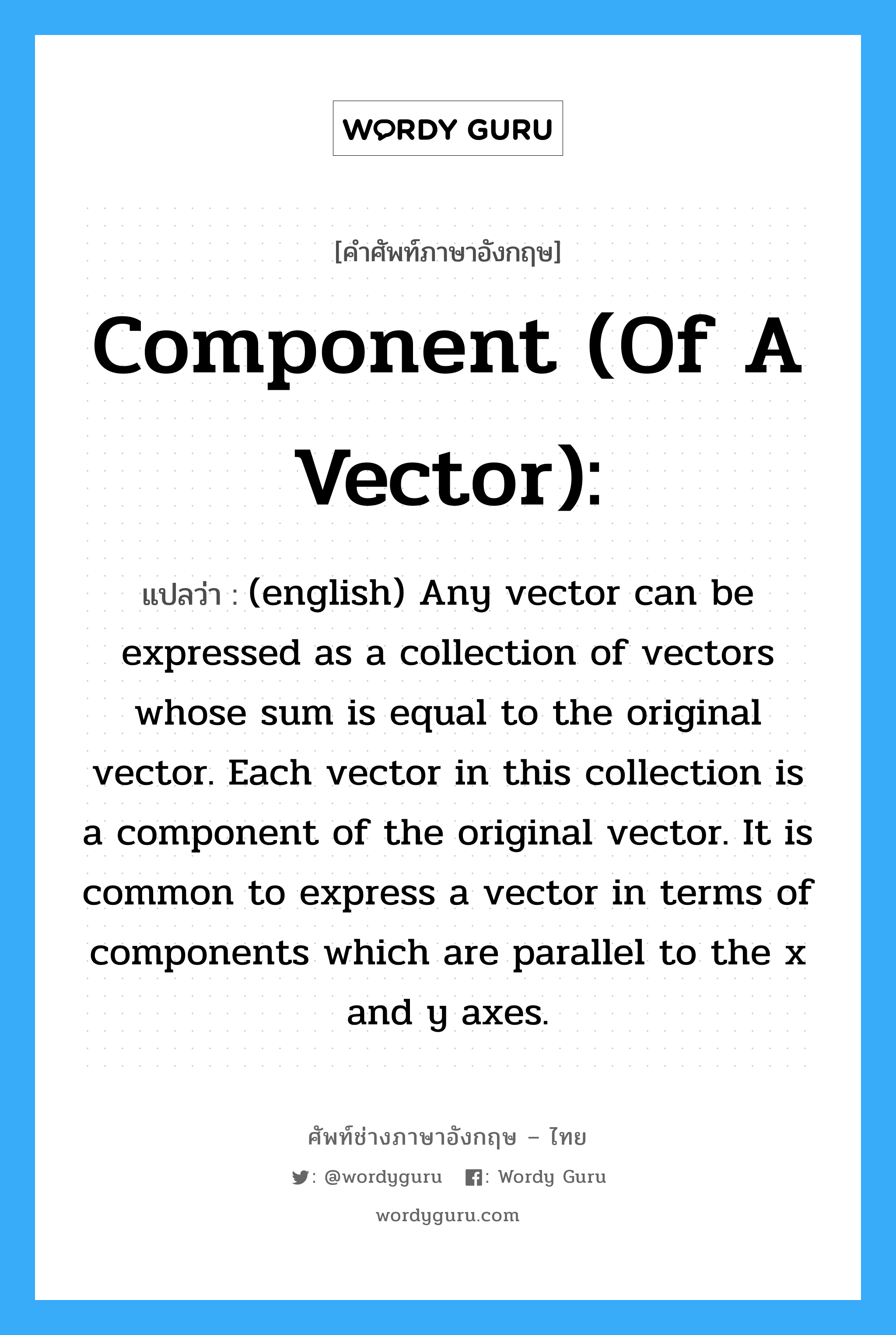 Component (of a vector): แปลว่า?, คำศัพท์ช่างภาษาอังกฤษ - ไทย Component (of a vector): คำศัพท์ภาษาอังกฤษ Component (of a vector): แปลว่า (english) Any vector can be expressed as a collection of vectors whose sum is equal to the original vector. Each vector in this collection is a component of the original vector. It is common to express a vector in terms of components which are parallel to the x and y axes.