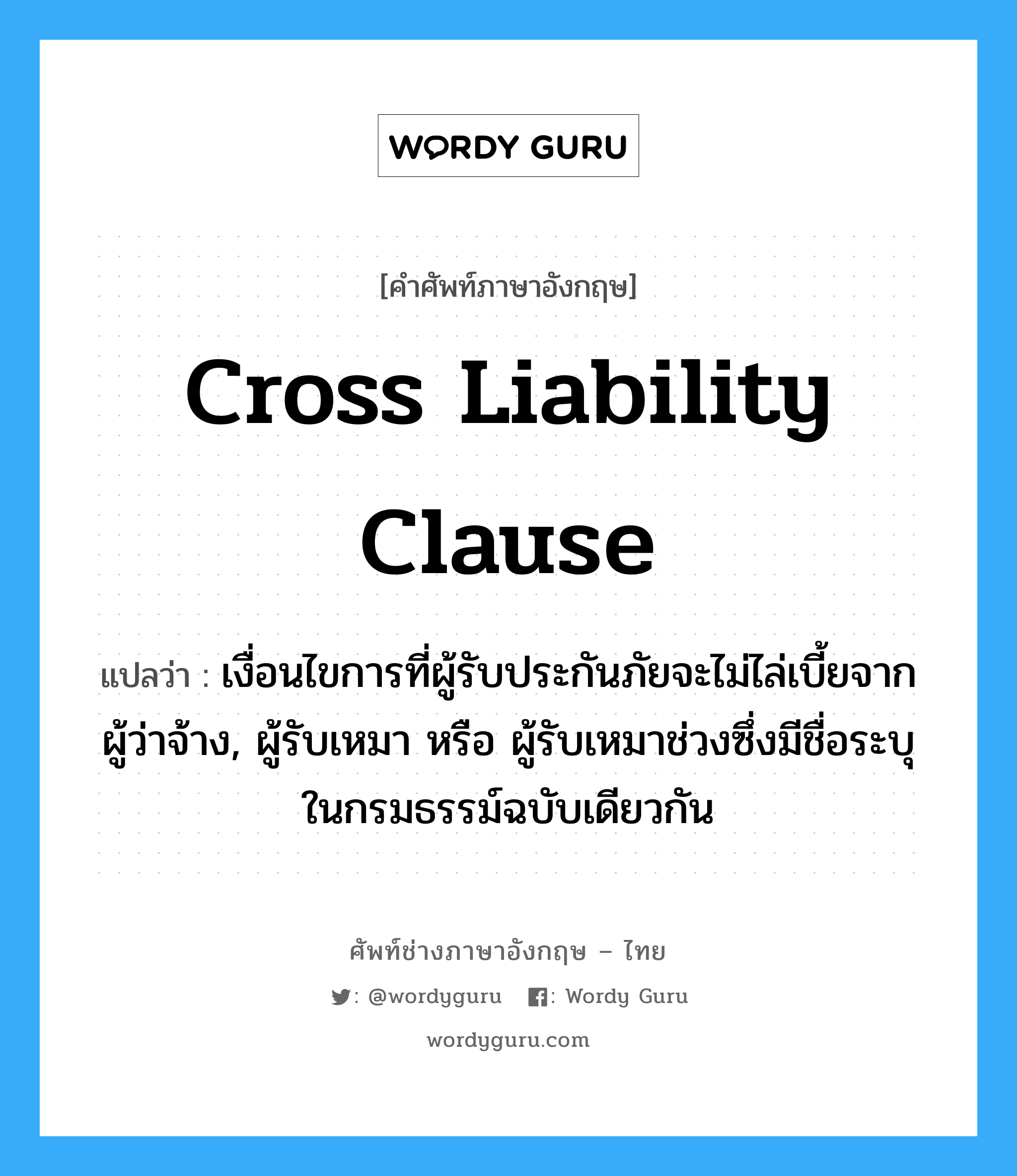 Cross Liability Clause แปลว่า?, คำศัพท์ช่างภาษาอังกฤษ - ไทย Cross Liability Clause คำศัพท์ภาษาอังกฤษ Cross Liability Clause แปลว่า เงื่อนไขการที่ผู้รับประกันภัยจะไม่ไล่เบี้ยจากผู้ว่าจ้าง, ผู้รับเหมา หรือ ผู้รับเหมาช่วงซึ่งมีชื่อระบุในกรมธรรม์ฉบับเดียวกัน