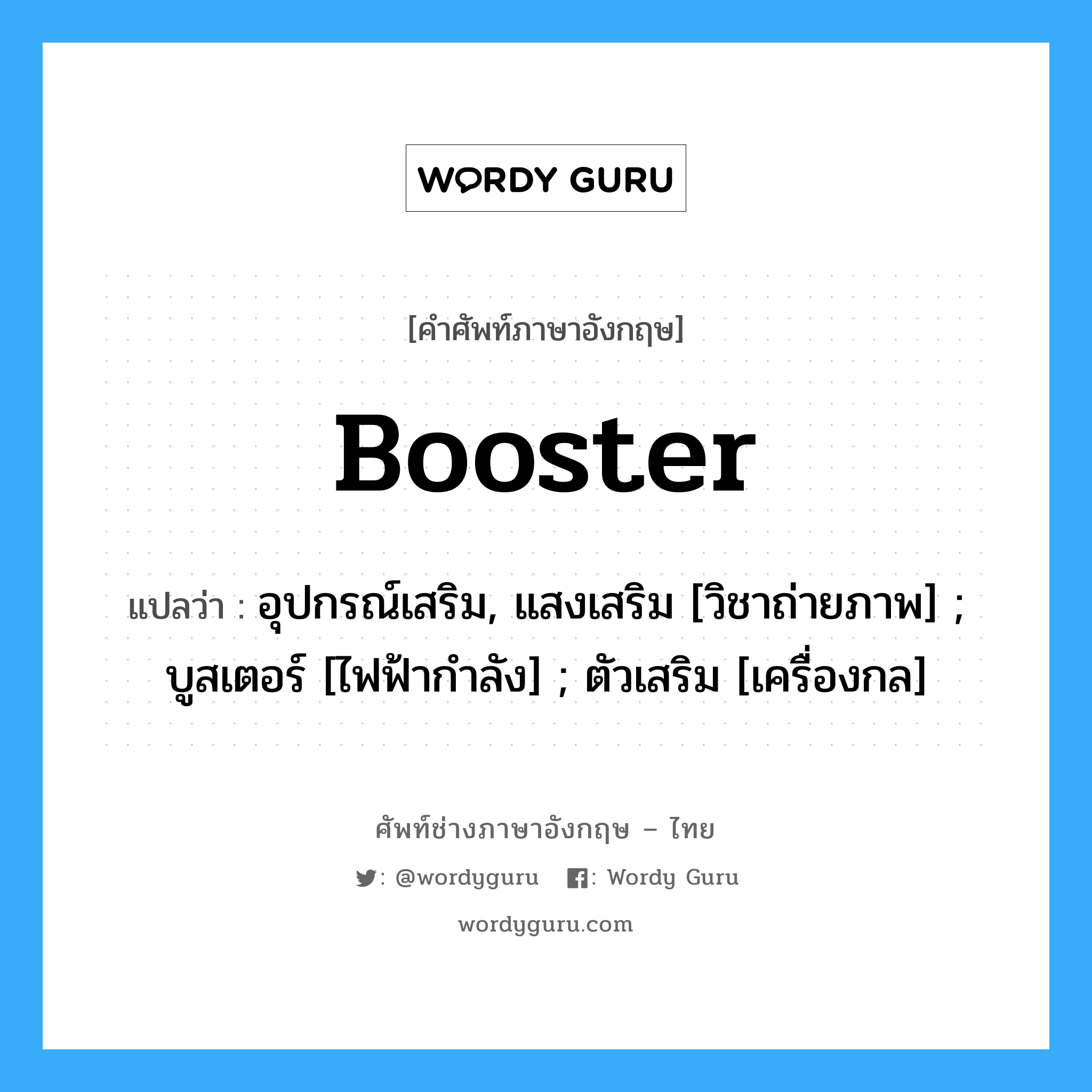 Booster แปลว่า?, คำศัพท์ช่างภาษาอังกฤษ - ไทย Booster คำศัพท์ภาษาอังกฤษ Booster แปลว่า อุปกรณ์เสริม, แสงเสริม [วิชาถ่ายภาพ] ; บูสเตอร์ [ไฟฟ้ากำลัง] ; ตัวเสริม [เครื่องกล]