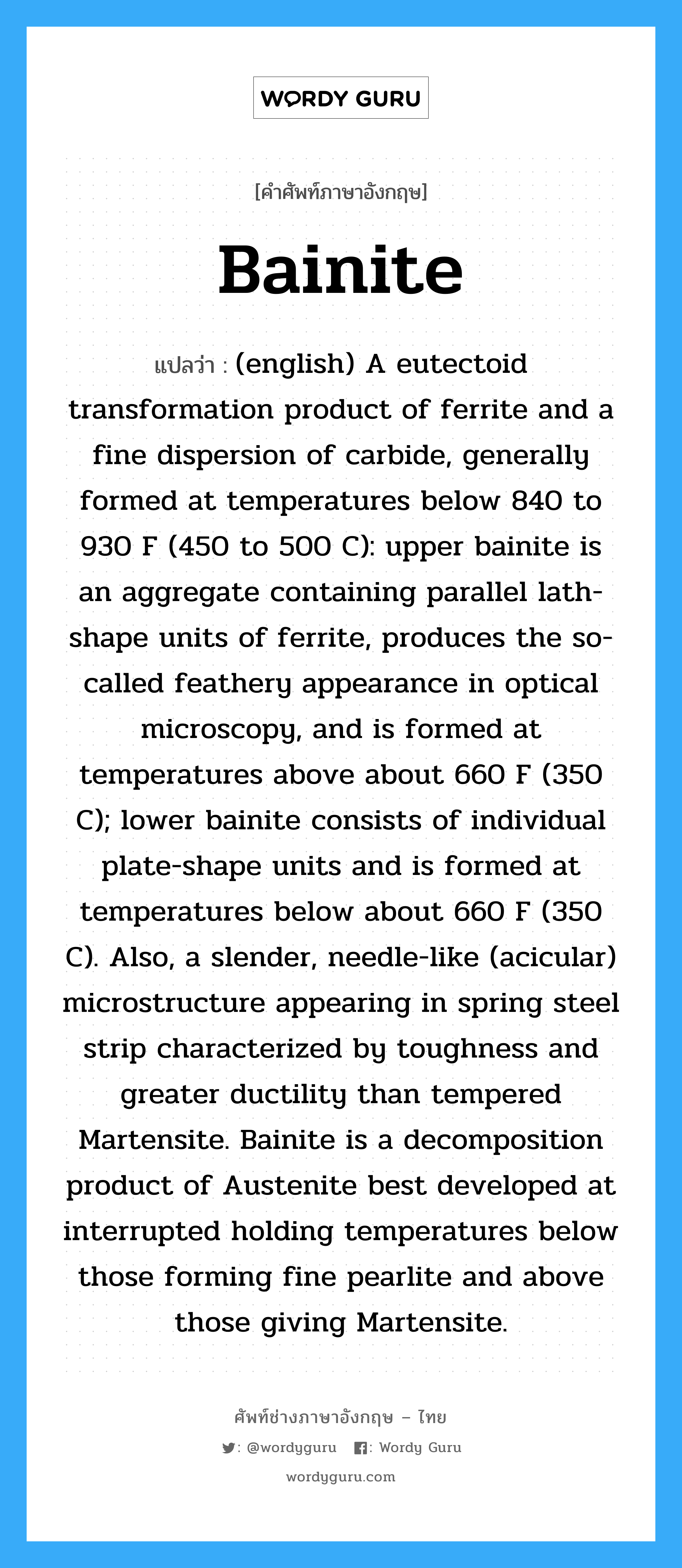(english) A eutectoid transformation product of ferrite and a fine dispersion of carbide, generally formed at temperatures below 840 to 930 F (450 to 500 C): upper bainite is an aggregate containing parallel lath-shape units of ferrite, produces the so-called feathery appearance in optical microscopy, and is formed at temperatures above about 660 F (350 C); lower bainite consists of individual plate-shape units and is formed at temperatures below about 660 F (350 C). Also, a slender, needle-like (acicular) microstructure appearing in spring steel strip characterized by toughness and greater ductility than tempered Martensite. Bainite is a decomposition product of Austenite best developed at interrupted holding temperatures below those forming fine pearlite and above those giving Martensite. ภาษาอังกฤษ?, คำศัพท์ช่างภาษาอังกฤษ - ไทย (english) A eutectoid transformation product of ferrite and a fine dispersion of carbide, generally formed at temperatures below 840 to 930 F (450 to 500 C): upper bainite is an aggregate containing parallel lath-shape units of ferrite, produces the so-called feathery appearance in optical microscopy, and is formed at temperatures above about 660 F (350 C); lower bainite consists of individual plate-shape units and is formed at temperatures below about 660 F (350 C). Also, a slender, needle-like (acicular) microstructure appearing in spring steel strip characterized by toughness and greater ductility than tempered Martensite. Bainite is a decomposition product of Austenite best developed at interrupted holding temperatures below those forming fine pearlite and above those giving Martensite. คำศัพท์ภาษาอังกฤษ (english) A eutectoid transformation product of ferrite and a fine dispersion of carbide, generally formed at temperatures below 840 to 930 F (450 to 500 C): upper bainite is an aggregate containing parallel lath-shape units of ferrite, produces the so-called feathery appearance in optical microscopy, and is formed at temperatures above about 660 F (350 C); lower bainite consists of individual plate-shape units and is formed at temperatures below about 660 F (350 C). Also, a slender, needle-like (acicular) microstructure appearing in spring steel strip characterized by toughness and greater ductility than tempered Martensite. Bainite is a decomposition product of Austenite best developed at interrupted holding temperatures below those forming fine pearlite and above those giving Martensite. แปลว่า Bainite