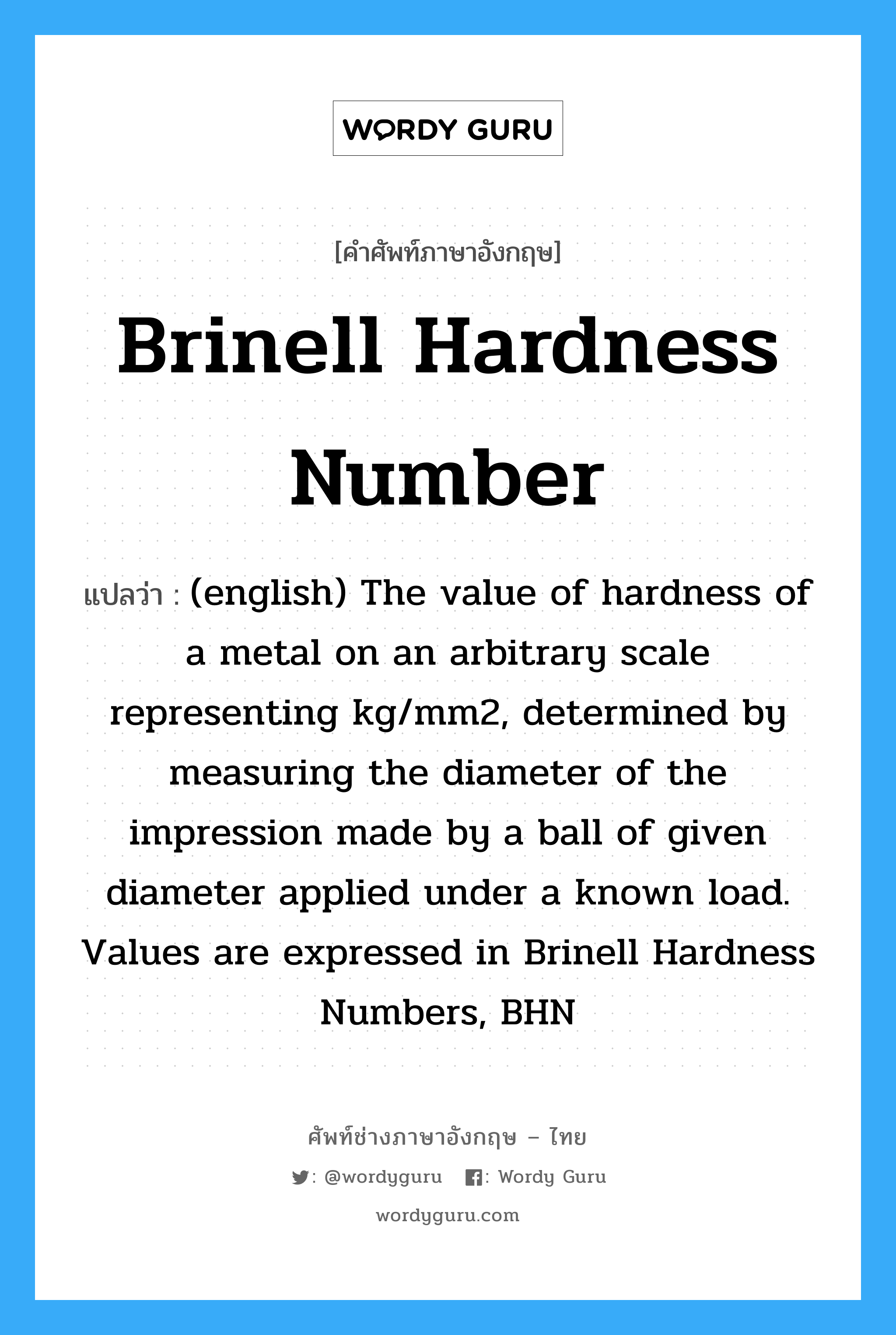 (english) The value of hardness of a metal on an arbitrary scale representing kg/mm2, determined by measuring the diameter of the impression made by a ball of given diameter applied under a known load. Values are expressed in Brinell Hardness Numbers, BHN ภาษาอังกฤษ?, คำศัพท์ช่างภาษาอังกฤษ - ไทย (english) The value of hardness of a metal on an arbitrary scale representing kg/mm2, determined by measuring the diameter of the impression made by a ball of given diameter applied under a known load. Values are expressed in Brinell Hardness Numbers, BHN คำศัพท์ภาษาอังกฤษ (english) The value of hardness of a metal on an arbitrary scale representing kg/mm2, determined by measuring the diameter of the impression made by a ball of given diameter applied under a known load. Values are expressed in Brinell Hardness Numbers, BHN แปลว่า Brinell Hardness Number