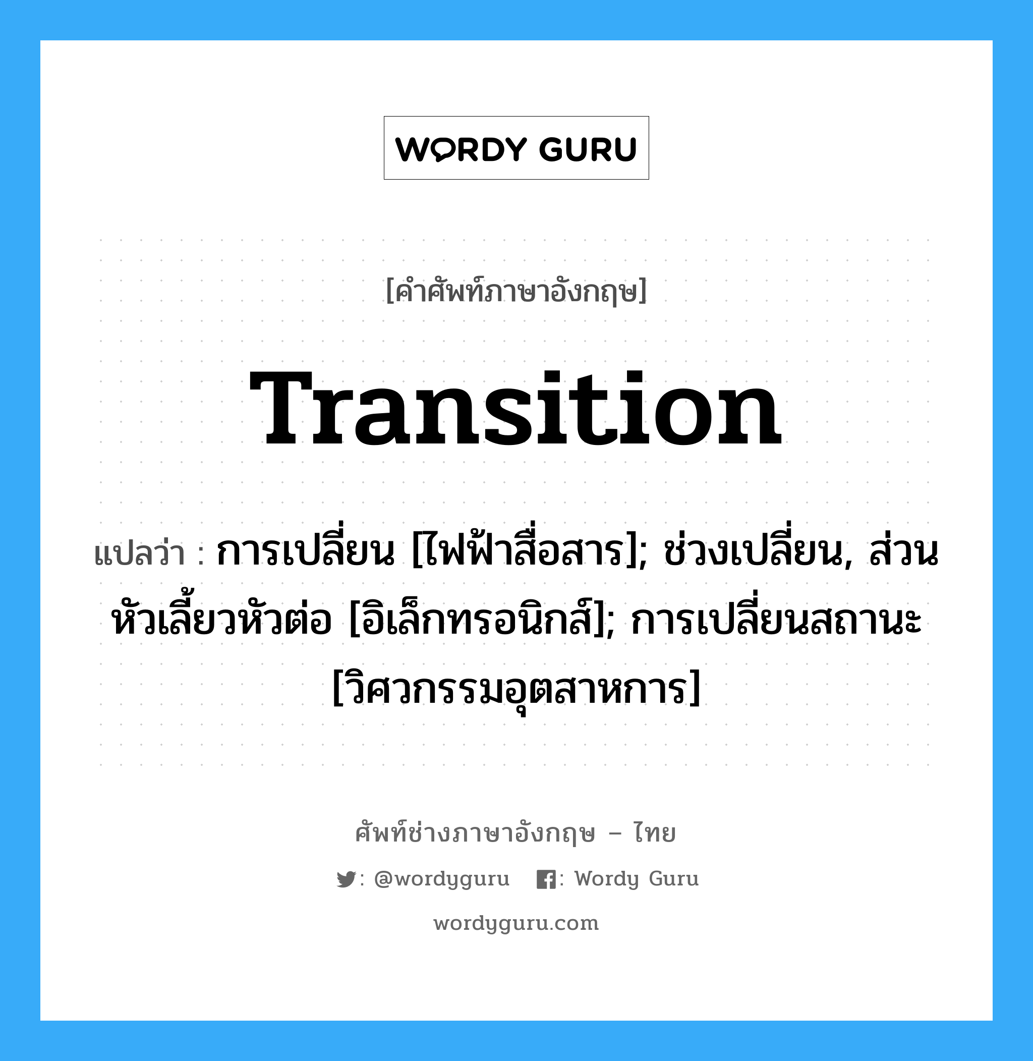 transition แปลว่า?, คำศัพท์ช่างภาษาอังกฤษ - ไทย transition คำศัพท์ภาษาอังกฤษ transition แปลว่า การเปลี่ยน [ไฟฟ้าสื่อสาร]; ช่วงเปลี่ยน, ส่วนหัวเลี้ยวหัวต่อ [อิเล็กทรอนิกส์]; การเปลี่ยนสถานะ [วิศวกรรมอุตสาหการ]