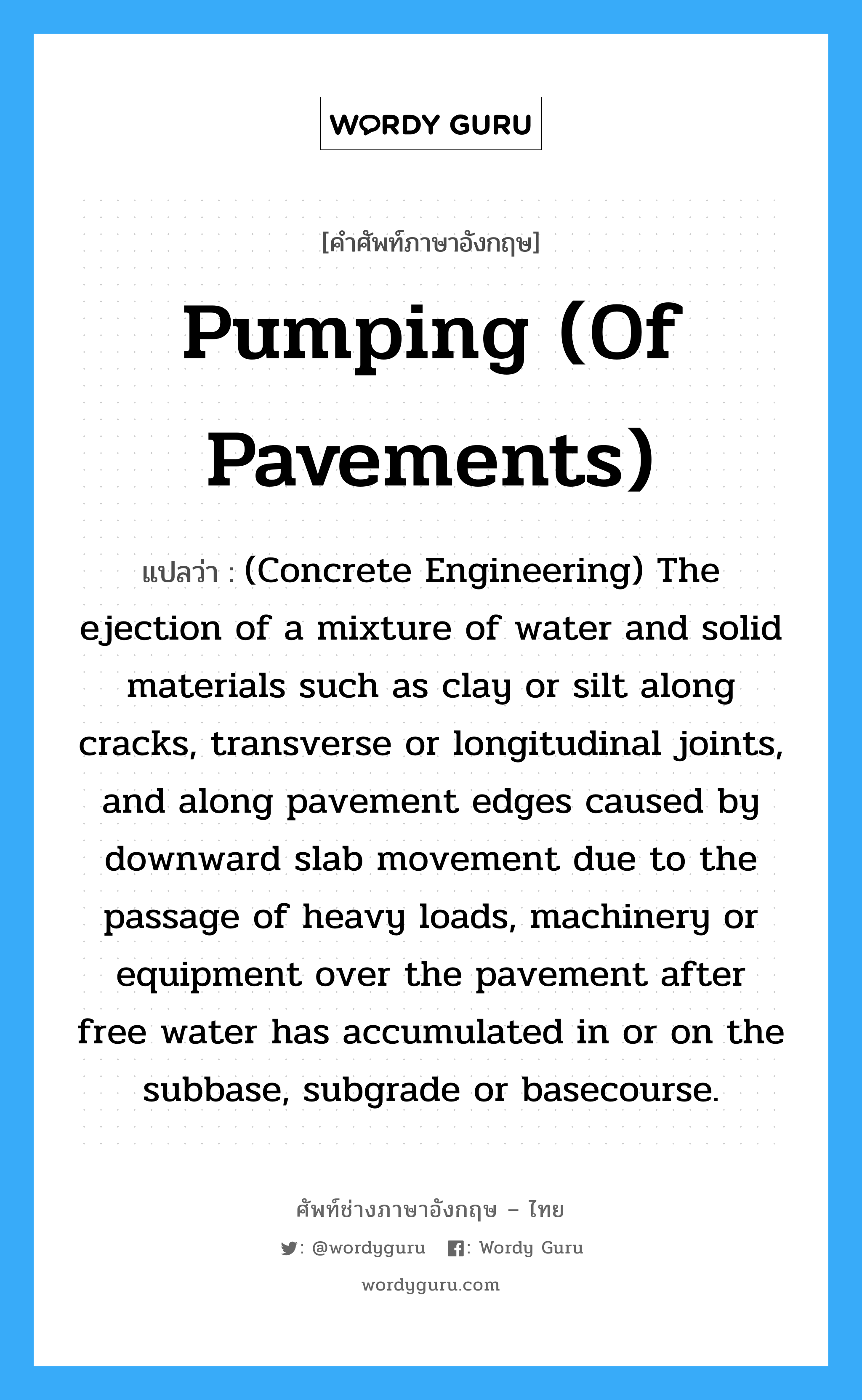 (Concrete Engineering) The ejection of a mixture of water and solid materials such as clay or silt along cracks, transverse or longitudinal joints, and along pavement edges caused by downward slab movement due to the passage of heavy loads, machinery or equipment over the pavement after free water has accumulated in or on the subbase, subgrade or basecourse. ภาษาอังกฤษ?, คำศัพท์ช่างภาษาอังกฤษ - ไทย (Concrete Engineering) The ejection of a mixture of water and solid materials such as clay or silt along cracks, transverse or longitudinal joints, and along pavement edges caused by downward slab movement due to the passage of heavy loads, machinery or equipment over the pavement after free water has accumulated in or on the subbase, subgrade or basecourse. คำศัพท์ภาษาอังกฤษ (Concrete Engineering) The ejection of a mixture of water and solid materials such as clay or silt along cracks, transverse or longitudinal joints, and along pavement edges caused by downward slab movement due to the passage of heavy loads, machinery or equipment over the pavement after free water has accumulated in or on the subbase, subgrade or basecourse. แปลว่า Pumping (of Pavements)