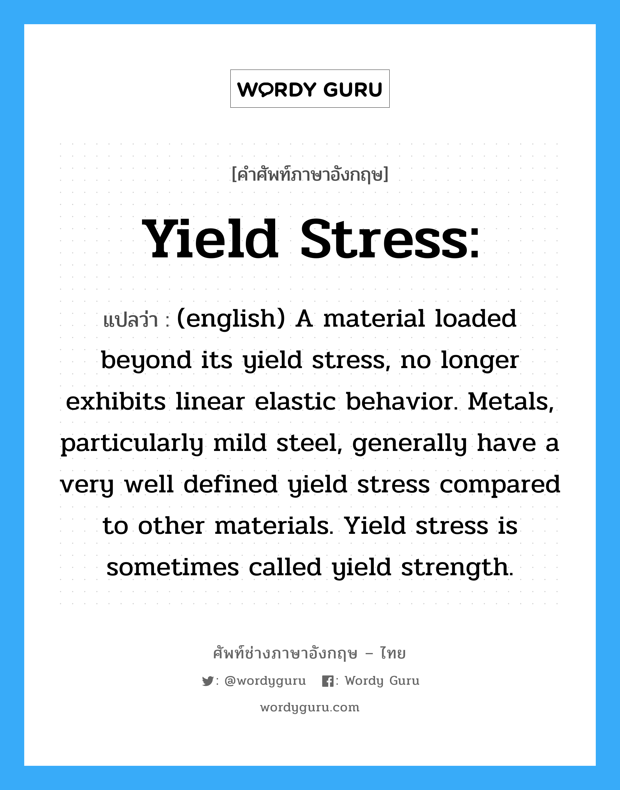 Yield stress: แปลว่า?, คำศัพท์ช่างภาษาอังกฤษ - ไทย Yield stress: คำศัพท์ภาษาอังกฤษ Yield stress: แปลว่า (english) A material loaded beyond its yield stress, no longer exhibits linear elastic behavior. Metals, particularly mild steel, generally have a very well defined yield stress compared to other materials. Yield stress is sometimes called yield strength.