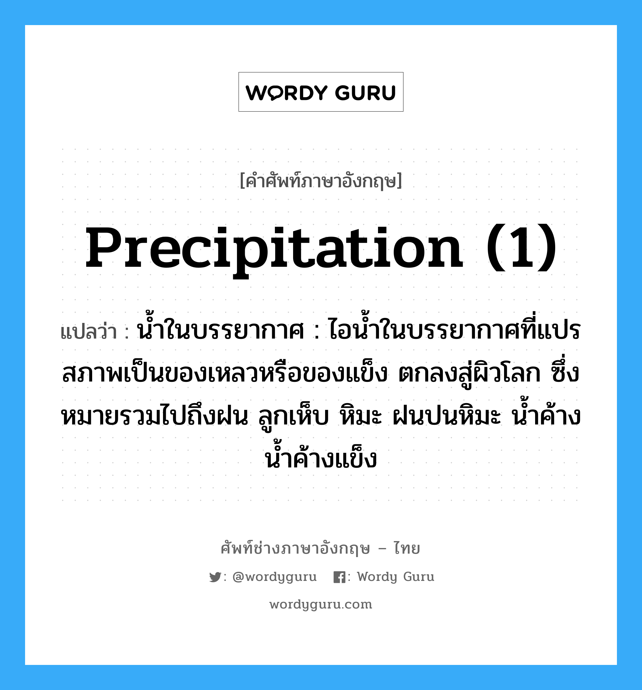 precipitation (1) แปลว่า?, คำศัพท์ช่างภาษาอังกฤษ - ไทย precipitation (1) คำศัพท์ภาษาอังกฤษ precipitation (1) แปลว่า น้ำในบรรยากาศ : ไอน้ำในบรรยากาศที่แปรสภาพเป็นของเหลวหรือของแข็ง ตกลงสู่ผิวโลก ซึ่งหมายรวมไปถึงฝน ลูกเห็บ หิมะ ฝนปนหิมะ น้ำค้าง น้ำค้างแข็ง